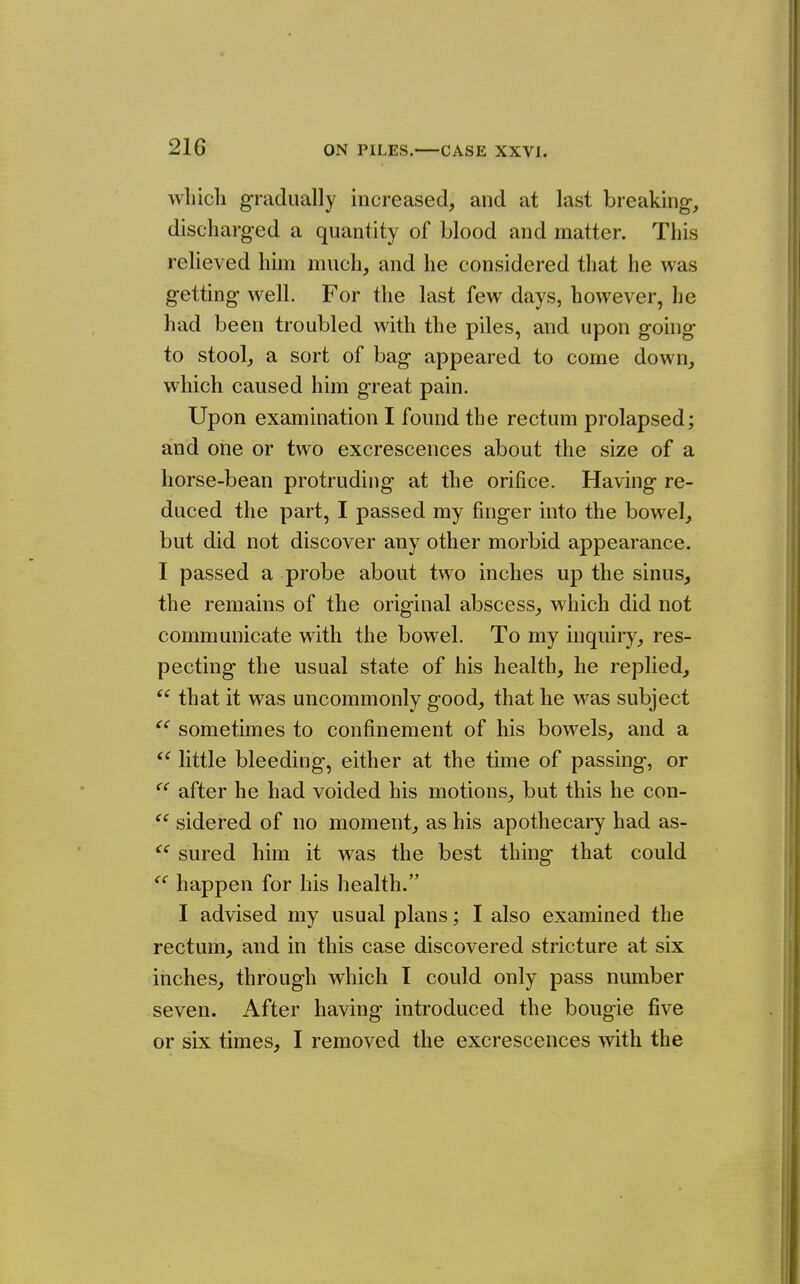 wliicli gradually increased, and at last breaking-, discharged a quantity of blood and matter. This relieved him much, and he considered that he was getting well. For the last few days, however, he had been troubled with the piles, and upon gouig to stool, a sort of bag appeared to come down, which caused him great pain. Upon examination I found the rectum prolapsed; and one or two excrescences about the size of a horse-bean protruding at the orifice. Having re- duced the part, I passed my finger into the bowel, but did not discover any other morbid appearance. I passed a probe about two inches up the sinus, the remains of the original abscess, which did not communicate with the bowel. To my inquiry, res- pecting the usual state of his health, he replied,  that it was uncommonly good, that he was subject sometimes to confinement of his bowels, and a  little bleeding, either at the time of passing, or ^' after he had voided his motions, but this he con-  sidered of no moment, as his apothecary had as- sured him it was the best thing that could happen for his health. I advised my usual plans; I also examined the rectum, and in this case discovered stricture at six inches, through which I could only pass number seven. After having introduced the bougie five or six times, I removed the excrescences with the