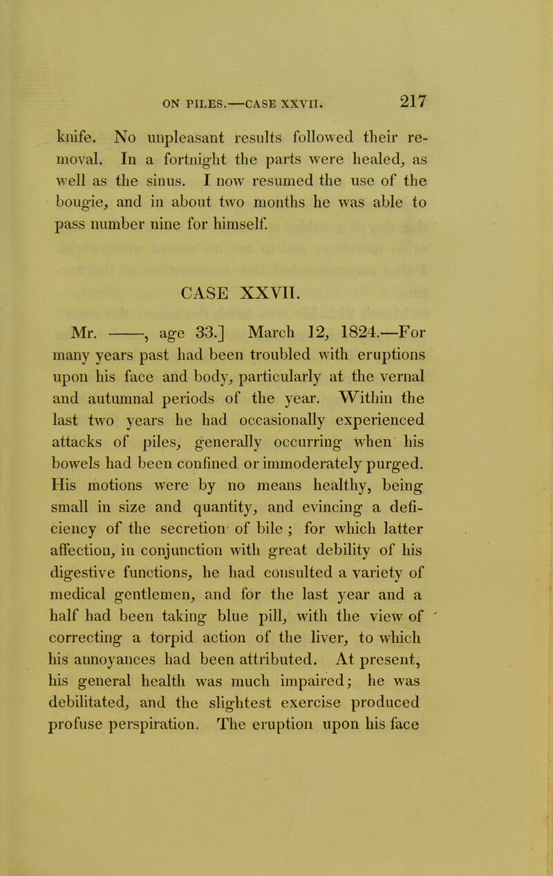 knife. No unpleasant results followed their re- moval. In a fortnight the parts were healed^ as well as the sinus. I now resumed the use of the bougie^ and in about two months he was able to pass number nine for himself CASE XXVII. Mr. , age 33.] March 12, 1824.—For many years past had been troubled with eruptions upon his face and body, particularly at the vernal and autumnal periods of the year. Within the last two years he had occasionally experienced attacks of piles, generally occurring when his bowels had been confined or immoderately purged. His motions were by no means healthy, being small in size and quantity, and evincing a defi- ciency of the secretion of bile ; for which latter affection, in conjunction with great debility of his digestive functions, he had consulted a variety of medical gentlemen, and for the last year and a half had been taking blue pill, with the view of ' correcting a torpid action of the liver, to which his annoyances had been attributed. At present, his general health was much impaired; he was debilitated, and the slightest exercise produced profuse perspiration. The eruption upon his face