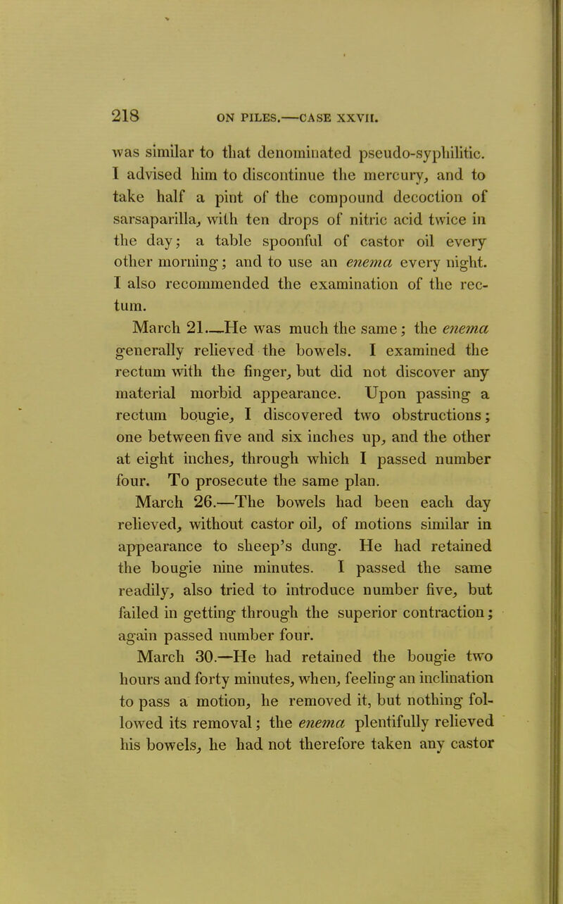 was similar to that denominated pseudo-syphilitic. I advised him to discontinue the mercury, and to take half a pint of the compound decoction of sarsaparilla, with ten drops of nitric acid twice in the day; a table spoonful of castor oil every other morning; and to use an enema every night. I also recommended the examination of the rec- tum. March 21—.He was much the same; the enema generally relieved the bowels. I examined the rectum with the finger, but did not discover any material morbid appearance. Upon passing a rectum bougie, I discovered two obstructions; one between five and six inches up, and the other at eight inches, through which I passed number four. To prosecute the same plan. March 26.—The bowels had been each day relieved, without castor oil, of motions similar in appearance to sheep's dung. He had retained the bougie nine minutes. I passed the same readily, also tried to introduce number five, but failed in getting through the superior contraction; again passed number four. March 30.—He had retained the bougie two hours and forty minutes, when, feeling an inclination to pass a motion, he removed it, but nothing fol- lowed its removal; the enema plentifully relieved his bowels, he had not therefore taken any castor