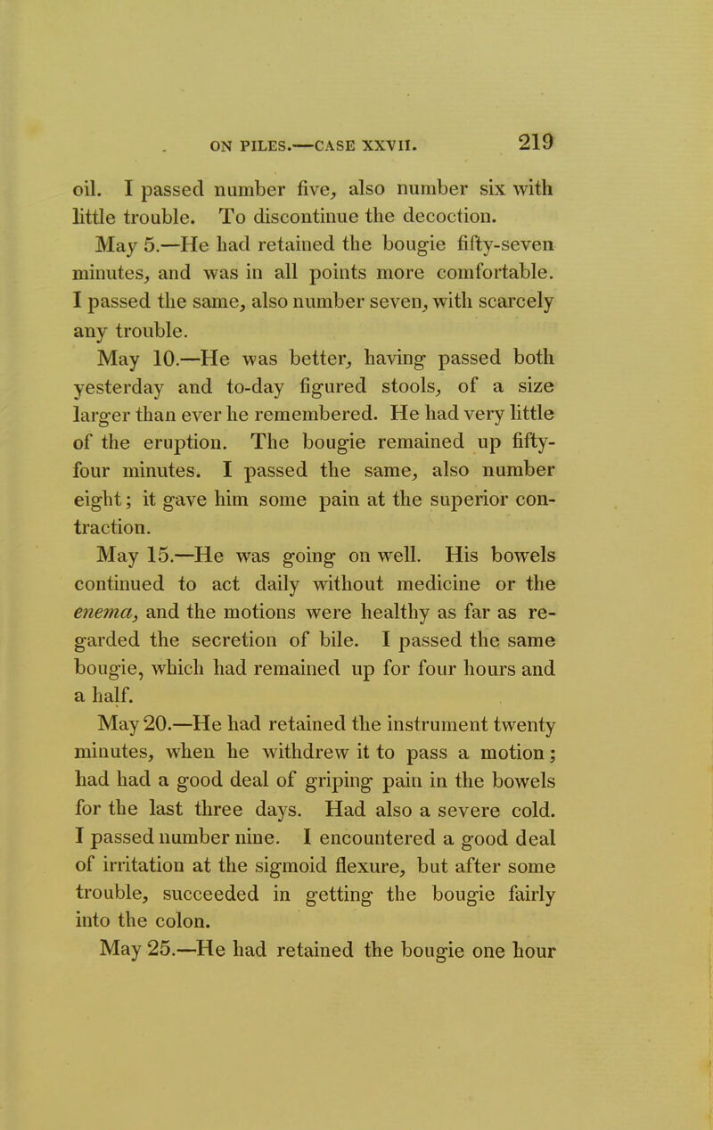 oil. I passed number five^ also number six with little trouble. To discontinue the decoction. May 5.—He had retained the bougie fifty-seven minutes,, and was in all points more comfortable. I passed the same, also number seven, with scarcely any trouble. May 10.—He was better, having- passed both yesterday and to-day figured stools, of a size larger than ever he remembered. He had very httle of the eruption. The bougie remained up fifty- four minutes. I passed the same, also number eight; it gave him some pain at the superior con- traction. May 15.—He was going on well. His bowels continued to act daily without medicine or the enema, and the motions were healthy as far as re- garded the secretion of bile. I passed the same bougie, which had remained up for four hours and a half. May 20.—He had retained the instrument twenty minutes, when he withdrew it to pass a motion; had had a good deal of griping pain in the bowels for the last three days. Had also a severe cold. I passed number nine. I encountered a good deal of irritation at the sigmoid flexure, but after some trouble, succeeded in getting the bougie fairly into the colon. May 25.—He had retained the bougie one hour