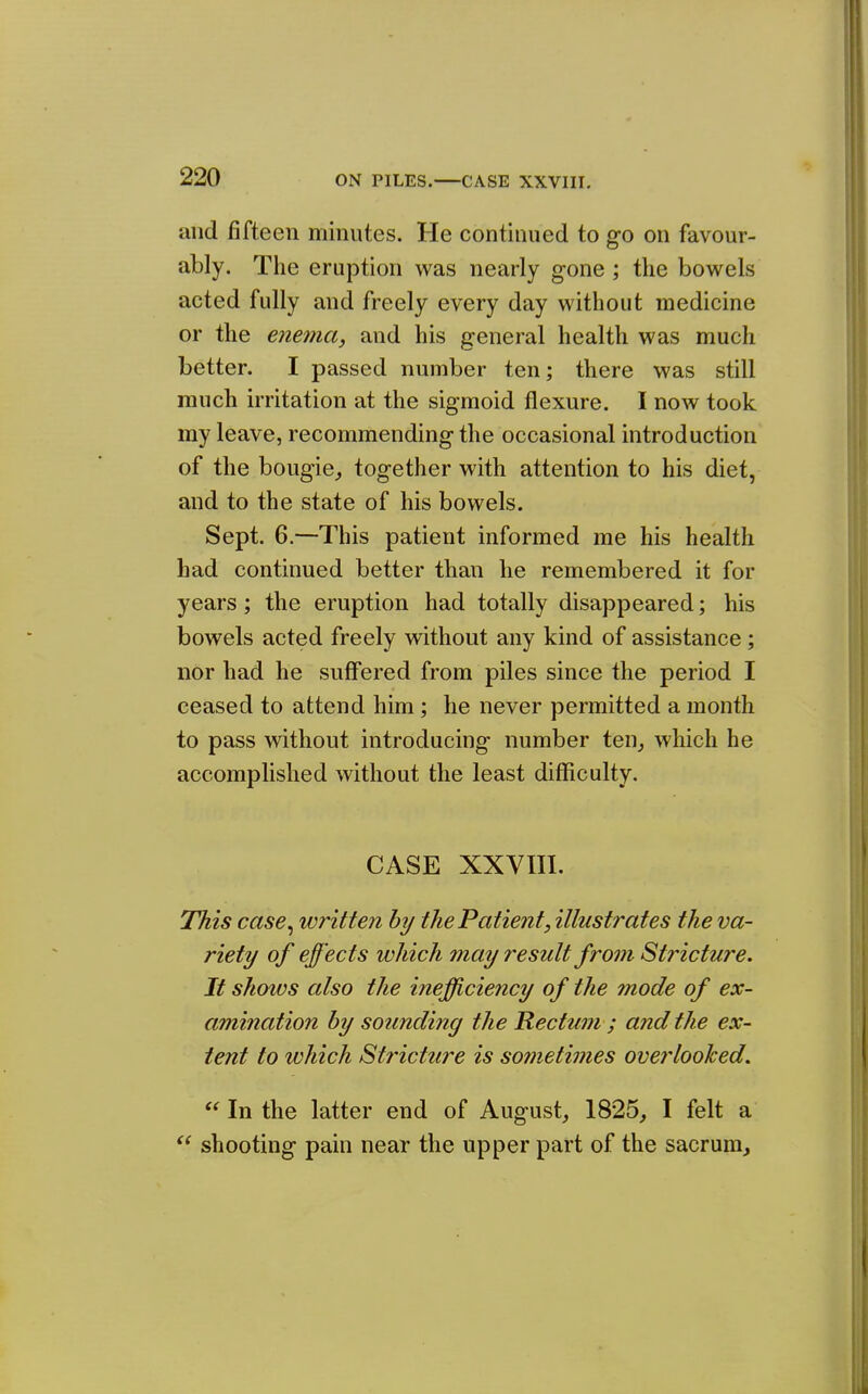 and fifteen minutes. He continued to go on favour- ably. The eruption was nearly gone ; the bowels acted fully and freely every day without medicine or the enema, and his general health was much better. I passed number ten; there was still much irritation at the sigmoid flexure. I now took my leave, recommending the occasional introduction of the bougie^ together with attention to his diet, and to the state of his bowels. Sept. 6.—This patient informed me his health had continued better than he remembered it for years; the eruption had totally disappeared; his bowels acted freely without any kind of assistance; nor had he suffered from piles since the period I ceased to attend him; he never permitted a month to pass without introducing number ten^ which he accomplished without the least difficulty. CASE XXVIII. This case^ written hy the Patient, illustrates the va- riety of effects which may result from Stricture. It shows also the inefficiency of the 7node of ex- amination by sounding the Rectum ; and the ex- tent to which Stricture is sometimes overlooked.  In the latter end of August, 1825, I felt a shooting pain near the upper part of the sacrum.