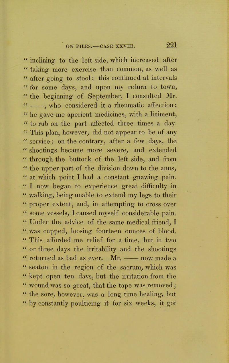 inclining to the left side, which increased after taking- more exercise than common^ as well as after going to stool; this continued at intervals for some days^ and upon my return to town, the beginning of September, I consulted Mr. , who considered it a rheumatic affection; he gave me aperient medicines, with a liniment, to rub on the part affected three times a day. This plan, however, did not appear to be of any service; on the contrary, after a few days, the shootings became more severe, and extended through the buttock of the left side, and from the upper part of the division down to the anus, at which point I had a constant gnawing pain. I now began to experience great difficulty in walking, being unable to extend my legs to their proper extent, and, in attempting to cross over some vessels, I caused myself considerable pain. Under the advice of the same medical friend, I ^*^^was cupped, loosing fourteen ounces of blood. This afforded me relief for a time, but in two or three days the irritability and the shootings returned as bad as ever. Mr. now made a  seaton in the region of the sacrum, which was kept open ten days, but the irritation from the wound was so great, that the tape was removed; the sore, however, was a long time healing-, but by constantly poulticing it for six weeks, it got << t( (( tc cc cc cc cc cc cc cc cc cc cc cc cc cc cc cc cc