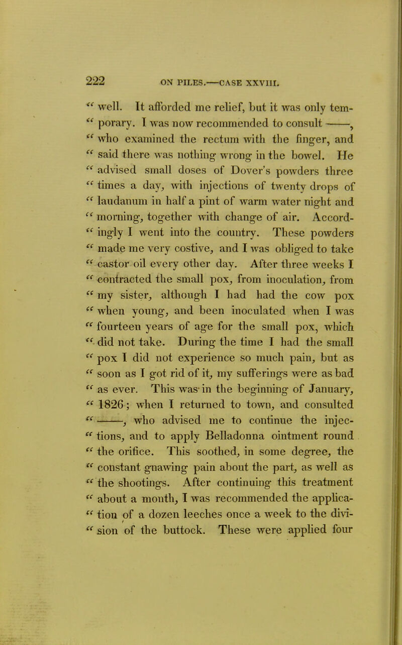 well. It afforded me relief, but it was only tem- porary. I was now recommended to consult , who examined the rectum with the fing-er, and  said there was nothing- wrong in the bowel. He advised small doses of Dover's powders three times a day, with injections of twenty drops of laudanum in half a pint of warm water night and morning, together with change of air. Accord- ingly I went into the country. These powders made me very costive, and I was obliged to take castor oil every other day. After three weeks I contracted the small pox, from inoculation, from my sister, although I had had the cow pox when young, and been inoculated when I was fourteen years of age for the small pox, which did not take. During the time I had the small pox I did not experience so much pain, but as soon as I got rid of it, my sufferings were as bad as ever. This was* in the beginning of January,  1826; when I returned to town, and consulted , who advised me to continue the injec- tions, and to apply Belladonna ointment round the orifice. This soothed, in some degree, the constant gnawing pain about the part, as well as the shootings. After continuing this treatment about a month, I was recommended the appUca- ^' tion of a dozen leeches once a w^eek to the divi- '^■sion of the buttock. These were apphed four (C <( ce e< <( tc cc cc cc ce