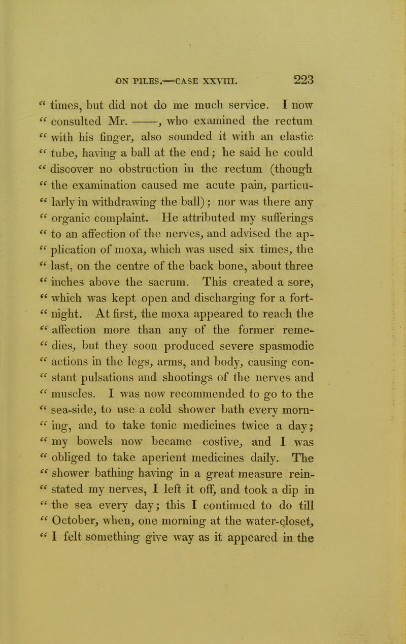  times, but did not do me much service. I now ^' consulted Mr. , who examined the rectum with his finger^ also sounded it with an elastic tube, having a ball at the end; he said he could  discover no obstruction in the rectum (though  the examination caused me acute pain^ particu- larly in withdrawing the ball) ; nor was there any organic complaint. He attributed my sufferings to an affection of the nerves^ and advised the ap- plication of moxa_, which was used six times^ the last, on the centre of the back bone, about three inches above the sacrum. This created a sore, which was kept open and discharging for a fort- night. At firsts the moxa appeared to reach the affection more than any of the former reme- dies^ but they soon produced severe spasmodic actions in the legs^ arms, and body, causing con- stant pulsations and shootings of the nerves and muscles. I was now recommended to go to the sea-side, to use a cold shower bath every morn- ing, and to take tonic medicines twice a day; my bowels now became costive,, and I was obliged to take aperient medicines daily. The shower bathing having in a great measure rein- stated my nerves, I left it off, and took a dip in the sea every day; this I continued to do till October, when, one morning at the water-qloset, I felt something give way as it appeared in the <( « <( ce cc cc cc cc (C £C <c