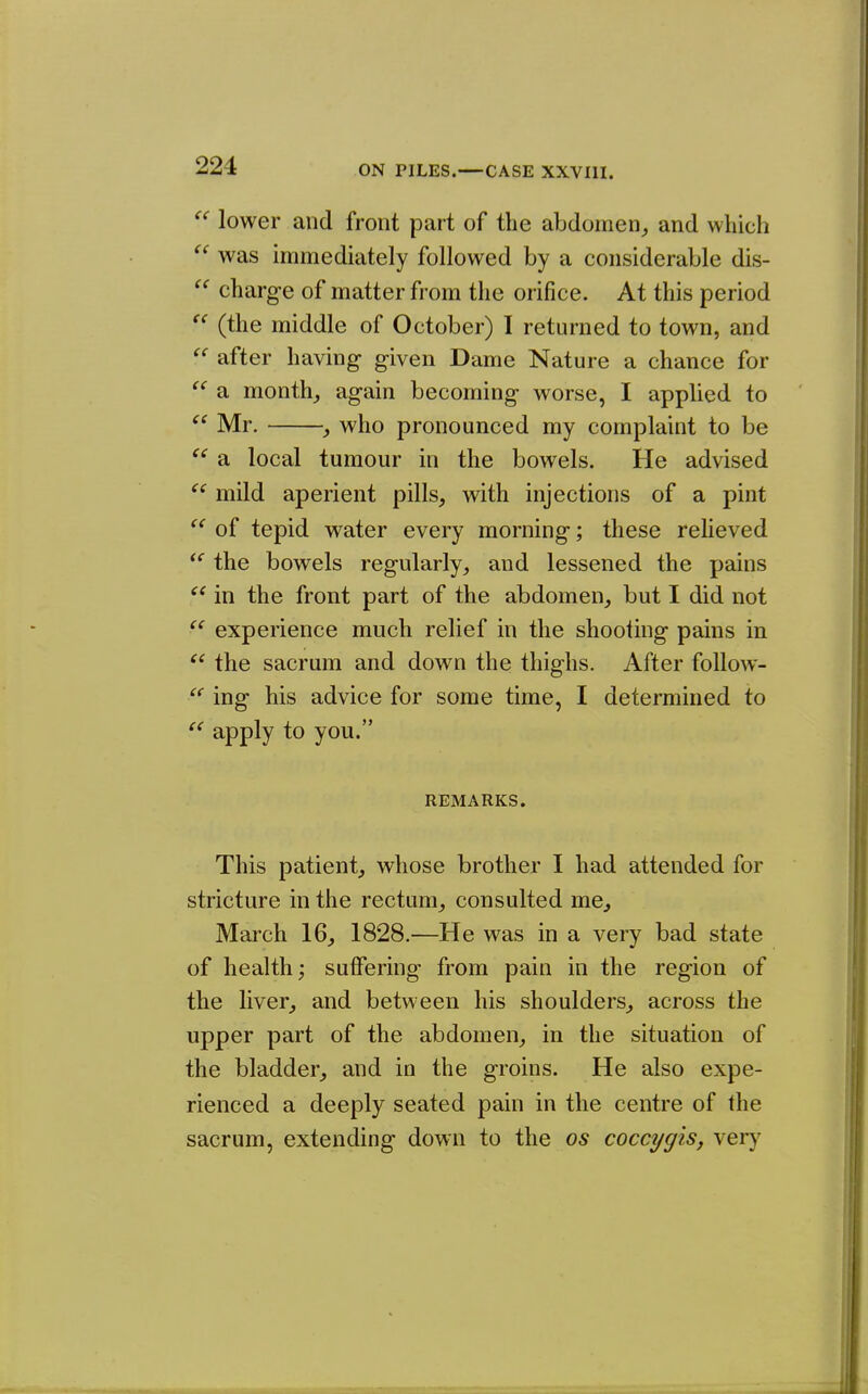  lower and front part of the abdomen^ and which ^' was immediately followed by a considerable dis-  charge of matter from the orifice. At this period  (the middle of October) I returned to town, and  after having given Dame Nature a chance for  a month,, again becoming worse, I applied to Mr. , who pronounced my complaint to be ^' a local tumour in the bowels. He advised  mild aperient pills, with injections of a pint of tepid water every morning; these relieved ** the bowels regularly, and lessened the pains in the front part of the abdomen, but I did not  experience much relief in the shooting pains in the sacrum and down the thighs. After foUow-  ing his advice for some time, I determined to apply to you. REMARKS. This patient, whose brother I had attended for stricture in the rectum, consulted me, March 16, 1828.—He was in a very bad state of health; suffering from pain in the region of the liver, and between his shoulders, across the upper part of the abdomen, in the situation of the bladder, and in the groins. He also expe- rienced a deeply seated pain in the centre of the sacrum, extending down to the os coccygis, \erj