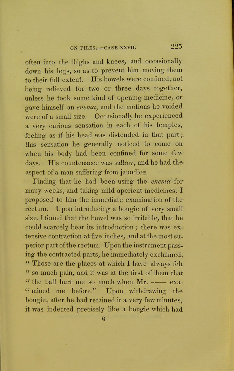 often into the tliighs and knees, and occasionally down his legs, so as to prevent him moving them to their full extent. His bowels were confined, not being relieved for two or three days together, unless he took some kind of opening medicine, or gave himself an enema, and the motions he voided were of a small size. Occasionally he experienced a very curious sensation in each of his temples, feeHng as if his head was distended in that part; this sensation he generally noticed to come on when his body had been confined for some few days. His countenance was sallow, and he had the aspect of a man suffering from jaundice. Finding that he had been using the enema for many weeks, and taking mild aperient medicines, I proposed to him the immediate examination of the rectum. Upon introducing a bougie of very small size, I found that the bowel was so irritable, that he could scarcely bear its introduction; there was ex- tensive contraction at five inches, and at the most su- perior part of the rectum. Upon the instrument pass- ing the contracted parts, he immediately exclaimed,  Those are the places at which I have always felt so much pain, and it was at the first of them that the ball hurt me so much when Mr. exa- mined me before. Upon withdrawing the bougie, after he had retained it a very few minutes, it was indented precisely like a bougie v»^hicli had Q