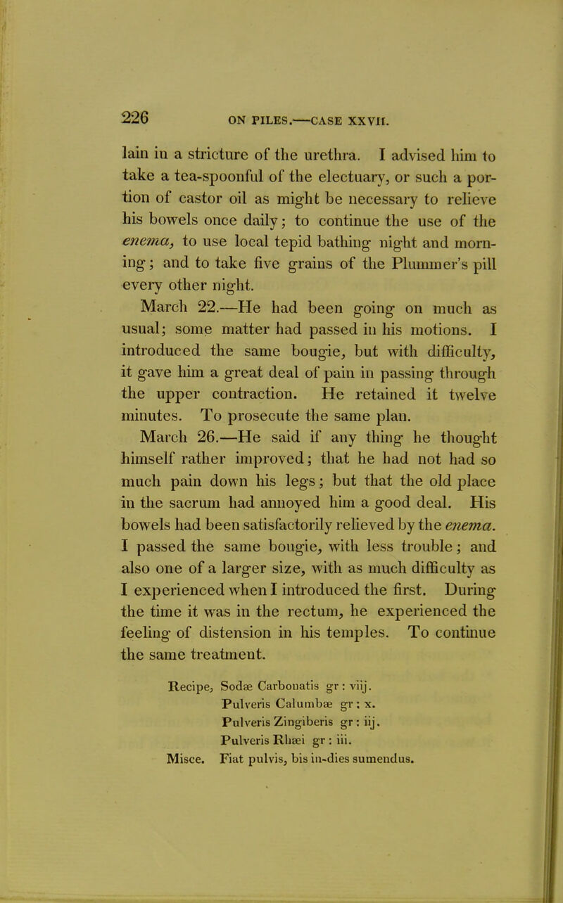 lain in a stricture of the urethra. I advised him to take a tea-spoonful of the electuary, or such a por- tion of castor oil as might be necessary to relieve his bowels once daily; to continue the use of the enema, to use local tepid bathhig night and morn- ing ; and to take five grains of the Plununer's pill every other night. March 22.—He had been going on much as usual; some matter had passed in his motions. I introduced the same bougie_, but with difficulty, it gave him a great deal of pain in passing through the upper contraction. He retained it twelve minutes. To prosecute the same plan. March 26.—He said if any thing he thought himself rather improved; that he had not had so much pain down his legs; but that the old place in the sacrum had annoyed him a good deal. His bowels had been satisfactorily relieved by the enema. I passed the same bougie, with less trouble; and also one of a larger size, with as much difficulty as I experienced when I introduced the first. During the time it was in the rectum, he experienced the feeling of distension in his temples. To continue the same treatment. Recipcj Sodae Carbonatis gr : viij. Pulveris Calumbae gr: x. Pulveris Zingiberis gr:iij. Pulveris Rhsei gr:iii. Misce. Fiat pulvis, bis iii-dies sumendus.