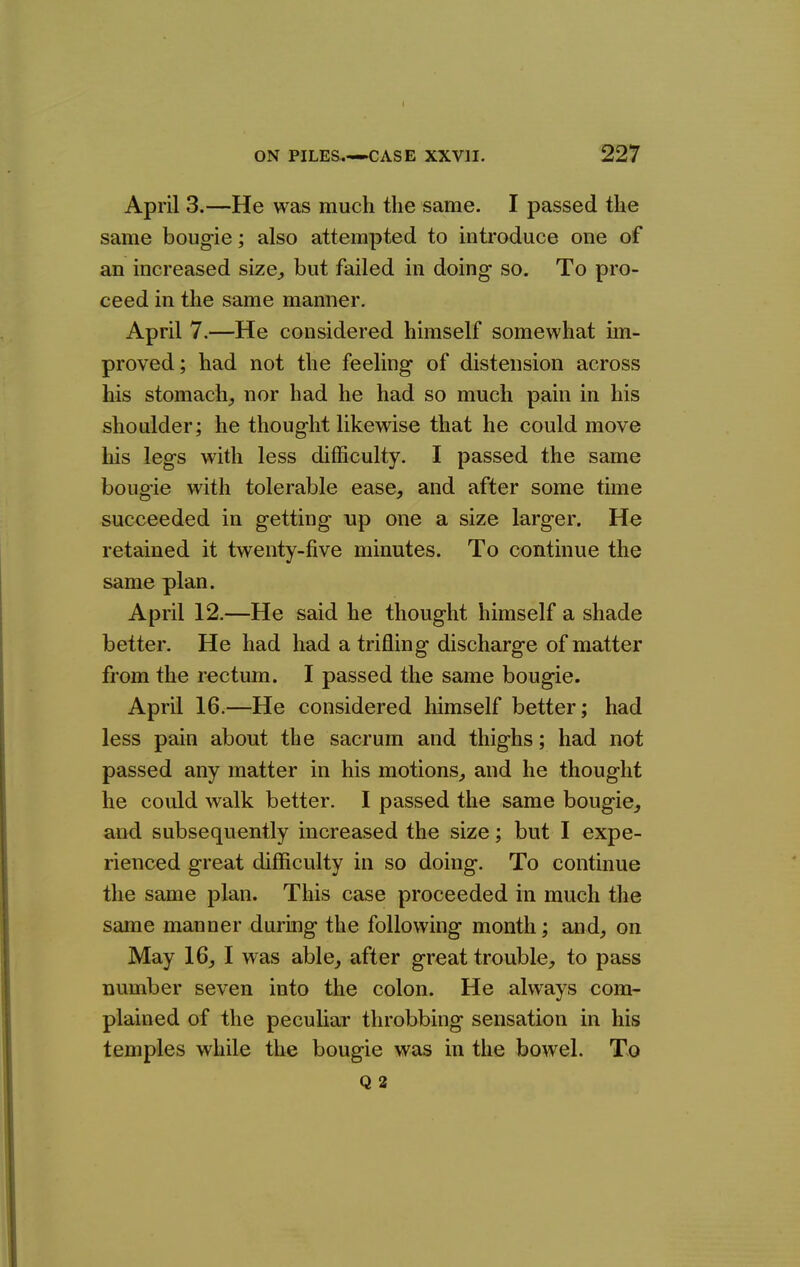April 3.—He was much the same. I passed the same bougie; also attempted to introduce one of an increased size^ but failed in doing so. To pro- ceed in the same manner. April 7.—He considered himself somewhat im- proved; had not the feeling of distension across his stomach_, nor had he had so much pain in his shoulder; he thought likewise that he could move Ms legs with less difficulty. I passed the same bougie with tolerable ease, and after some time succeeded in getting up one a size larger. He retained it twenty-five minutes. To continue the same plan. April 12.—He said he thought himself a shade better. He had had a trifling discharge of matter from the rectum. I passed the same bougie. April 16.—He considered himself better; had less pain about the sacrum and thighs; had not passed any matter in his motions^ and he thought he could walk better. I passed the same bougie, and subsequently increased the size; but I expe- rienced great difficulty in so doing. To continue the same plan. This case proceeded in much the same manner during the following month; and, on May 16, I was able, after great trouble, to pass number seven into the colon. He always com- plained of the peculiar throbbing sensation in his temples while the bougie was in the bowel. To Q 2