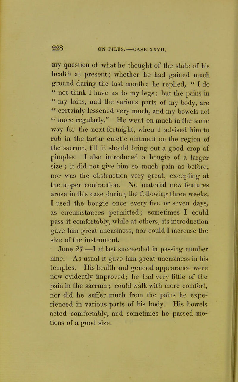 my question of what he thought of the state of his health at present; whether he had gained much ground during the last month; he replied,  I do not think I have as to my legs; but the pains in my loins, and the various parts of my body, are certainly lessened very much, and my bowels act more regularly. He went on much in the same way for the next fortnight, when I advised him to rub in the tartar emetic ointment on the region of the sacrum, till it should bring out a good crop of pimples. I also introduced a bougie of a larger size ; it did not give him so much pain as before, nor was the obstruction very great, excepting at the upper contraction. No material new features arose in this case during the following three weeks. I used the bougie once every five or seven days, as circumstances permitted; sometimes I could pass it comfortably, while at others, its introduction gave him great uneasiness, nor could I increase the size of the instrument. June 27.—I at last succeeded in passing number nine. As usual it gave him great uneasiness in his temples. His health and general appearance were now evidently improved; he had very little of the pain in the sacrum ; could walk with more comfort, nor did he suffer much from the pains he expe- rienced in various parts of his body. His bowels acted comfortably, and sometimes he passed mo- tions of a good size.