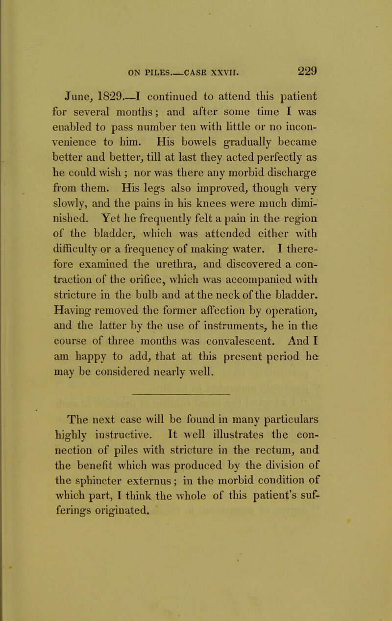 June^ 1829 continued to attend this patient for several months; and after some time I was enabled to pass number ten with little or no incon- venience to him. His bowels gradually became better and better_, till at last they acted perfectly as he could wish ; nor was there any morbid discharge from them. His legs also improved, though very slowly, and the pains in his knees were much dimi- nished. Yet he frequently felt a pain in the region of the bladder,, which was attended either with difficulty or a frequency of making water. I there- fore examined the urethra, and discovered a con- traction of the orifice, which was accompanied with stricture in the bulb and at the neck of the bladder. Having removed the former affection by operation, and the latter by the use of instruments, he in the course of three months was convalescent. And I am happy to add, that at this present period he may be considered nearly well. The next case will be found in many particulars highly instructive. It well illustrates the con- nection of piles with stricture in the rectum, and the benefit which was produced by the division of the sphincter externus; in the morbid condition of which part, I think the whole of this patient's suf- ferings originated.