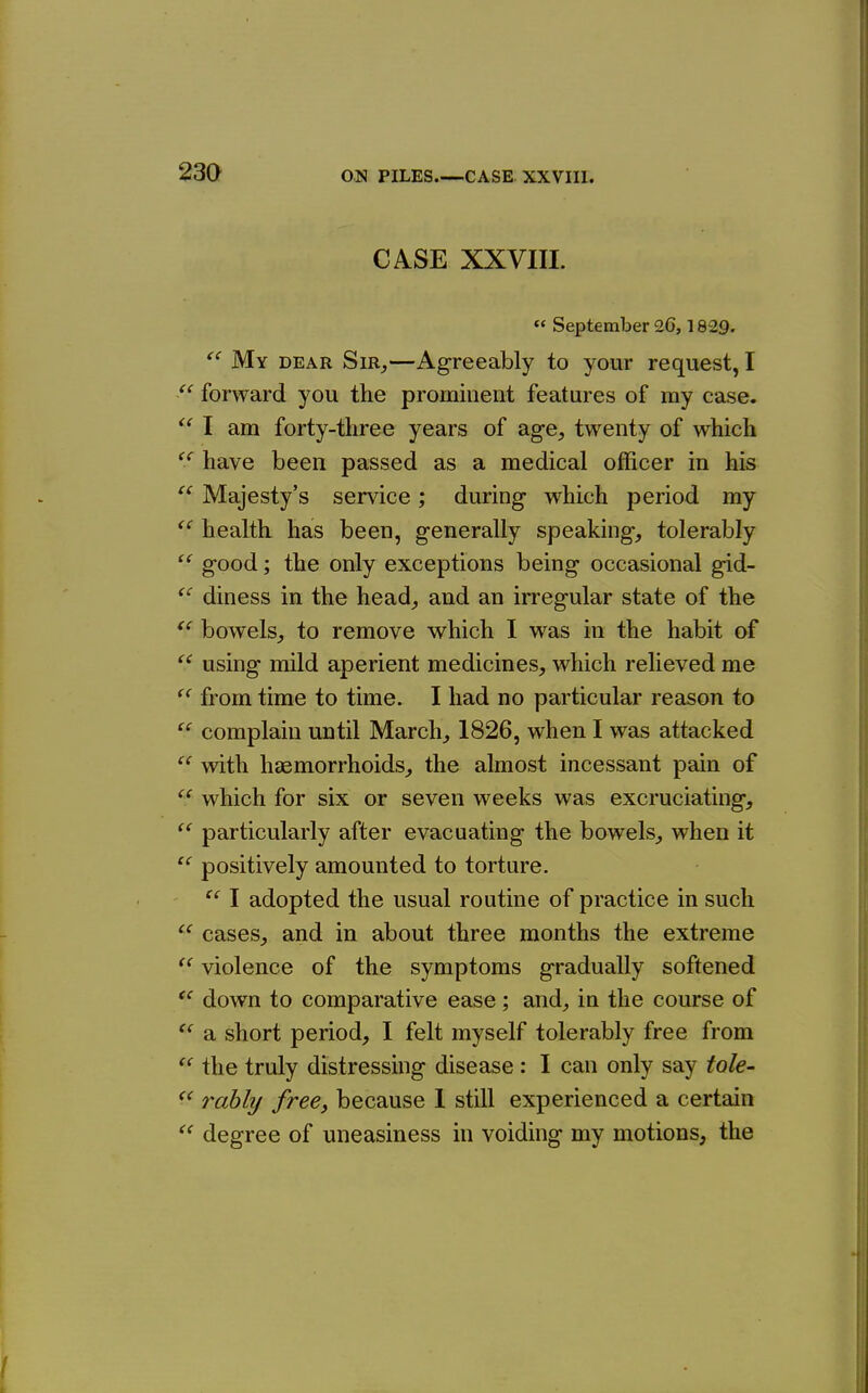 23a << (( ec CASE XXVIII. « September 26,1829. ^' My dear Sir,—Agreeably to your request, I forward you the prominent features of my case. I am forty-tliree years of ag-e, twenty of which have been passed as a medical officer in his Majesty's service; during which period my ^' health has been, generally speaking, tolerably good; the only exceptions being occasional gid- diness in the head, and an irregular state of the bowels, to remove which I was in the habit of using mild aperient medicines, which relieved me from time to time. I had no particular reason to complain until March, 1826, when I was attacked with haemorrhoids, the almost incessant pain of  which for six or seven weeks was excruciating, particularly after evacuating the bowels, when it positively amounted to torture.  I adopted the usual routine of practice in such cases, and in about three months the extreme violence of the symptoms gradually softened down to comparative ease; and, in the course of a short period, I felt myself tolerably free from the truly distressing disease : I can only say tole- rably free, because I still experienced a certain degree of uneasiness in voiding my motions, the (C (( <( (<