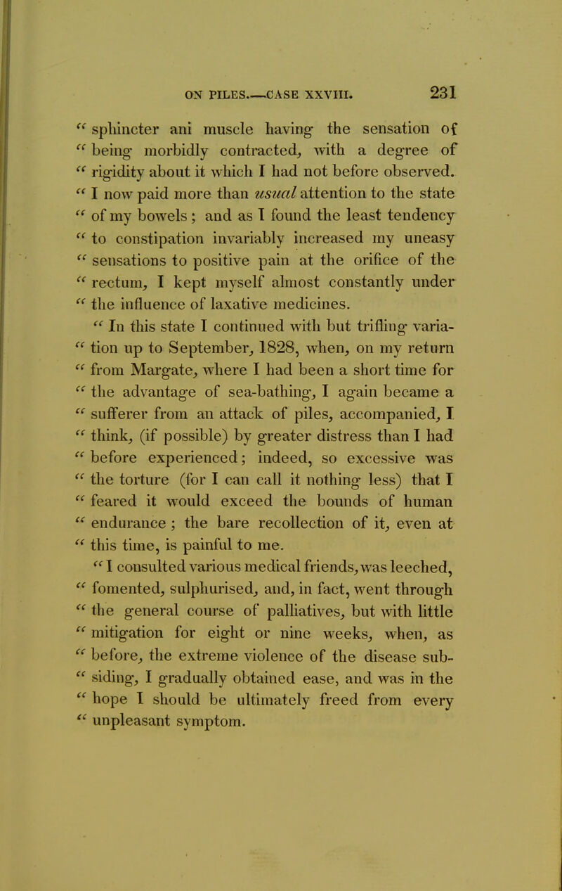 C( cc ({ (( t< <( (C « spliincter ani muscle having the sensation of being- morbidly contracted^ with a degree of rigidity about it which I had not before observed. I now paid more than usual attention to the state of my bowels; and as I found the least tendency to constipation invariably increased my uneasy sensations to positive pain at the orifice of the rectum^, I kept myself almost constantly under  the influence of laxative medicines. In this state I continued with but trifling varia- tion up to September^ 1828, when, on my return from Margate, where I had been a short time for the advantage of sea-bathing, I again became a sufferer from an attack of piles, accompanied, I think, (if possible) by greater distress than I had before experienced; indeed, so excessive was the torture (for I can call it nothing less) that I  feared it would exceed the bounds of human endurance ; the bare recollection of it, even at this time, is painful to me. 1 consulted various medical friends, was leeched, fomented, sulphurised, and, in fact, went through the general course of palhatives, but with little mitigation for eight or nine weeks, when, as before, the extreme violence of the disease sub- siding, I gradually obtained ease, and was in the hope 1 should be ultimately freed from every unpleasant symptom. cc (C cc cc cc cc cc cc (C