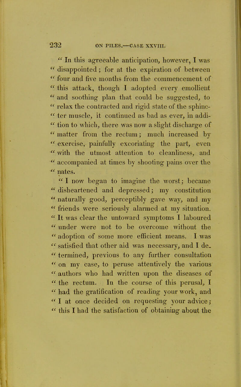 (( In this agreeable anticipation, however, I was  disappointed; for at the expiration of between four and five months from the commencement of this attack, though I adopted every emolHent and soothing- plan that could be sug-gested, to  relax the contracted and rigid state of the sphinc-  ter muscle, it continued as bad as ever, in addi-  tion to which, there was now a slight discharge of  matter from the rectum; much increased by  exercise, painfully excoriating the part, even ^' with the utmost attention to cleanliness, and  accompanied at times by shooting pains over the nates.  I now began to imagine the worst; became disheartened and depressed; my constitution naturally good, perceptibly gave way, and my friends were seriously alarmed at my situation. ^' It was clear the untoward symptoms I laboured  under were not to be overcome without the adoption of some more efficient means. I was satisfied that other aid was necessary, and I de- termined, previous to any further consultation on my Case, to peruse attentively the various authors who had written upon the diseases of the rectum. In the course of this perusal, I had the gratification of reading your work, and I at once decided on requesting your advice ;  this I had the satisfaction of obtaining about the (( (C (< (C cc (( (( «
