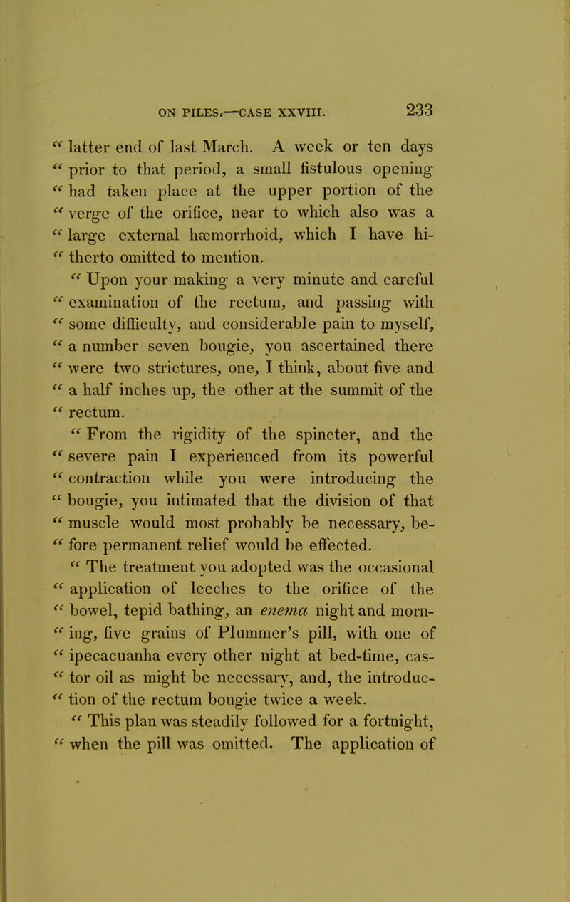 « tc « <( <( latter end of last March. A week or ten days prior to that period, a small fistulous opening- had taken place at the upper portion of the  verge of the orifice, near to which also was a large external haemorrhoid, which I have hi-  therto omitted to mention. Upon your making a very minute and careful  examination of the rectum, and passing with some difficulty, and considerable pain to myself, a number seven bougie, you ascertained there were two strictures, one, I think, about five and a half inches up, the other at the summit of the rectum. From the rigidity of the spincter, and the severe pain I experienced from its powerful contraction while you were introducing the bougie, you intimated that the division of that  muscle would most probably be necessary, be- fore permanent relief would be effected. The treatment you adopted was the occasional application of leeches to the orifice of the bowel, tepid bathing, an enetna night and morn- ing, five grains of Plummer's pill, with one of ipecacuanha every other night at bed-time, cas- tor oil as might be necessary, and, the introduc- tion of the rectum bougie twice a week. This plan was steadily followed for a fortnight, when the pill was omitted. The application of (( tc C( <i (t tc cc cc tc tc <c (C tc