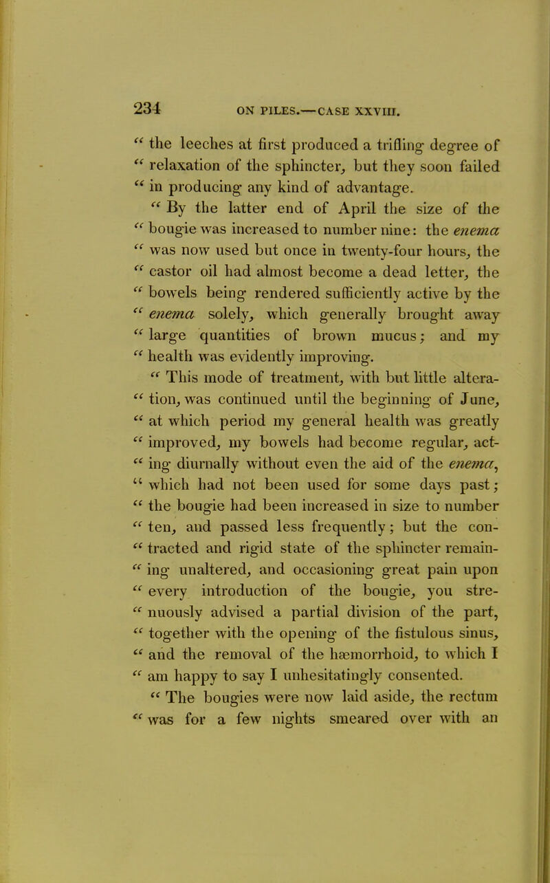 the leeches at first produced a trifling degree of  relaxation of the sphincter^ but they soon failed in producing any kind of advantage.  By the latter end of April the size of the ^' bougie was increased to number nine: the enema  was now used but once in twenty-four hours^ the *^ castor oil had almost become a dead letter, the bowels being rendered sufficiently active by the  enema solely, which generally brought away large quantities of brown mucus; and my health was evidently improving.  This mode of treatment, with but little altera- tion, was continued until the beginning of June, at which period my general health was greatly improved, my bowels had become regular, act- ing diurnally without even the aid of the enema^  which had not been used for some days past; the bougie had been increased in size to number  ten, and passed less frequently; but the con-  tracted and rigid state of the sphincter remain- ing unaltered, and occasioning great pain upon every introduction of the bougie, you stre- nuously advised a partial division of the pai't, together with the opening of the fistulous sinus, and the removal of the haemorrhoid, to which I am happy to say I unhesitatingly consented.  The bougies were now laid aside, the rectum  was for a few nights smeared over with an {( (( (C (C cc