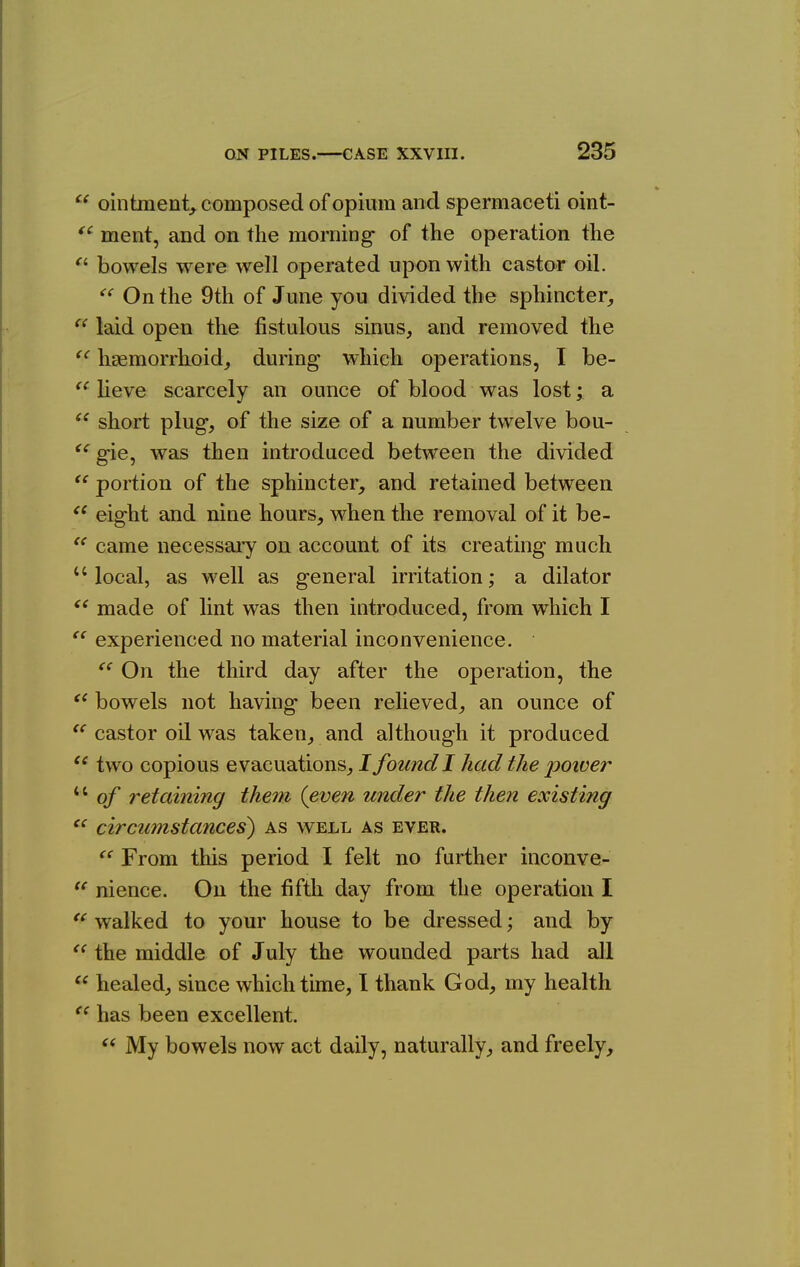 ointment^, composed of opium and spermaceti oint- *^ ment, and on the morning- of the operation the bowels were well operated upon with castor oil. On the 9th of June you divided the sphincter,  laid open the fistulous sinus, and removed the hcTemorrkoid, during which operations, I be- lieve scarcely an ounce of blood was lost; a short plug, of the size of a number twelve bou- gie, was then introduced between the divided  portion of the sphincter, and retained between eight and nine hours, when the removal of it be-  came necessaiy on account of its creating much  local, as well as general irritation; a dilator made of lint was then introduced, from which I  experienced no material inconvenience. On the third day after the operation, the bowels not having been relieved, an ounce of castor oil was taken, and although it produced two copious evacuations, I found 1 had the power of retaining them (even under the then existing circumstances) as well as ever.  From this period I felt no further inconve- nience. On the fifth day from the operation I *^ walked to your house to be dressed; and by the middle of July the wounded parts had all healed, since which time, I thank God, my health has been excellent.  My bowels now act daily, naturally, and freely.