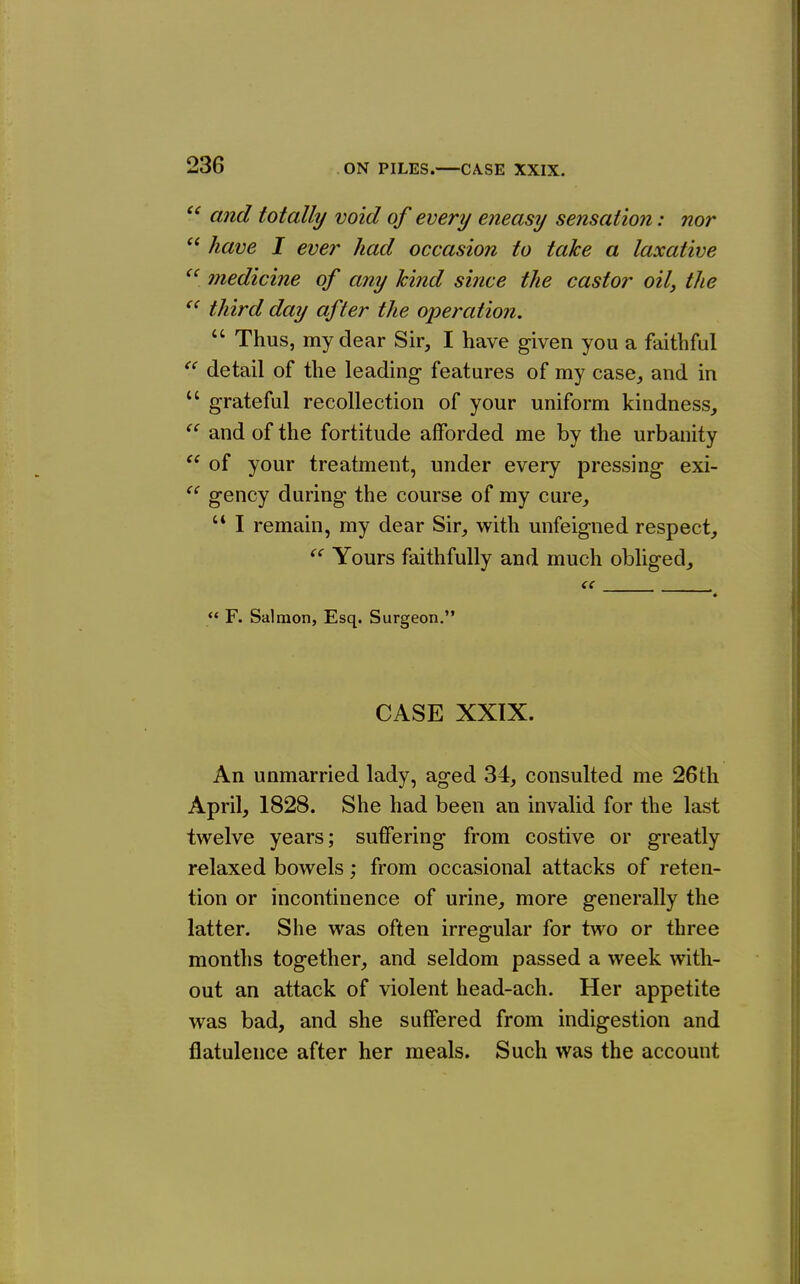  and totally void of every eneasy sensation: nor  have I ever had occasion to take a laxative medicine of any hind since the castor oily the third day after the operation,  Thus, my dear Sir, I have given you a faithful detail of the leading features of my case, and in  grateful recollection of your uniform kindness, ^' and of the fortitude afforded me by the urbanity  of your treatment, under every pressing exi- gency during the course of my cure,  I remain, my dear Sir, with unfeigned respect. Yours faithfully and much obliged, ({ , ** F. Salmon, Esq. Surgeon. CASE XXIX. An unmarried lady, aged 34, consulted me 26th April, 1828. She had been an invalid for the last twelve years; suffering from costive or greatly relaxed bowels; from occasional attacks of reten- tion or incontinence of urine, more generally the latter. She was often irregular for two or three months together, and seldom passed a week with- out an attack of violent head-ach. Her appetite was bad, and she suffered from indigestion and flatulence after her meals. Such was the account
