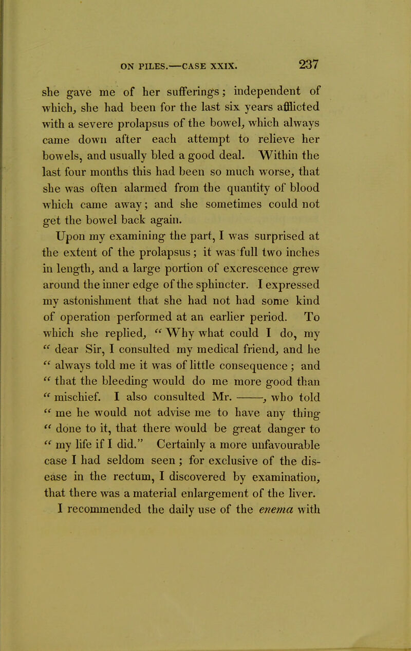 she gave me of her sufferings; independent of which^ she had been for the last six years afflicted with a severe prolapsus of the bowel,, which always came down after each attempt to relieve her bowels, and usually bled a good deal. Within the last four months this had been so much worse^ that she was often alarmed from the quantity of blood which came away; and she sometimes could not get the bowel back again. Upon my examining the part, I was surprised at the extent of the prolapsus; it was full two inches in length, and a large portion of excrescence grew around the inner edge of the sphincter. I expressed my astonishment that she had not had some kind of operation performed at an earlier period. To which she replied, Why what could I do, my  dear Sir, I consulted my medical friend, and he always told me it was of little consequence ; and  that the bleeding would do me more good than  mischief. I also consulted Mr. , who told  me he would not advise me to have any thing  done to it, that there would be great danger to my life if I did. Certainly a more unfavourable case I had seldom seen; for exclusive of the dis- ease in the rectum, I discovered by examination, that there was a material enlargement of the liver. I recommended the daily use of the enema with