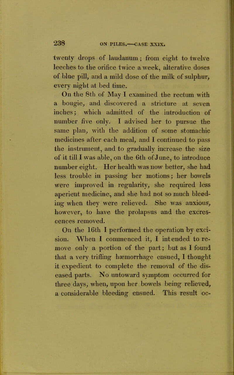 twenty drops of laudanum; from eight to twelve leeches to the orifice twice a week, alterative doses of blue pill, and a mild dose of the milk of sulphur, every night at bed time. On the 8th of May I examined the rectum with a bougie, and discovered a stricture at seven inches; which admitted of the introduction of number five only. I advised her to pursue the same plan, with the addition of some stomachic medicines after each meal, and I continued to pass the instrument, and to gradually increase the size of it till I was able, on the 6th of June, to introduce number eight. Her health was now better, she had less trouble in passing her motions; her bowels were improved in regularity, she required less aperient medicine, and she had not so much bleed- ing when they were relieved. She was anxious, however, to have the prolapsus and the excres- cences removed. On the 16th I performed the operation by exci- sion. When I commenced it, I intended to re- move only a portion of the part; but as I found that a very trifling haemorrhage ensued, I thought it expedient to complete the removal of the dis- eased parts. No untoward symptom occurred for three days, when, upon her bowels being relieved, a considerable bleeding ensued. This result oc-