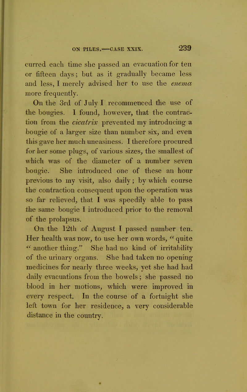 cnrred each time she passed an evacuation for ten or fifteen days; but as it gradually became less and less, I merely advised her to use the enema more frequently. On the 3rd of July I recommenced the use of the boug-ies. I found,, however, that the contrac- tion from the cicatrix prevented my introducing a bougie of a larger size than number six, and even this gave her much uneasiness, I therefore procured for her some plugs, of various sizes, the smallest of which was of the diameter of a number seven bougie. She introduced one of these an hour previous to my visit, also daily; by which course the contraction consequent upon the operation was so far relieved, that I was speedily able to pass the same bougie I introduced prior to the removal of the prolapsus. On the 12th of August I passed number ten. Her health was now, to use her own words,  quite another thing. She had no kind of irritability of the urinary organs. She had taken no opening medicines for nearly three weeks, yet she had had daily evacuations from the bowels; she passed no blood in her motions, which were improved in every respect. In the course of a fortnight she left town for her residence, a very considerable distance in the countiy.