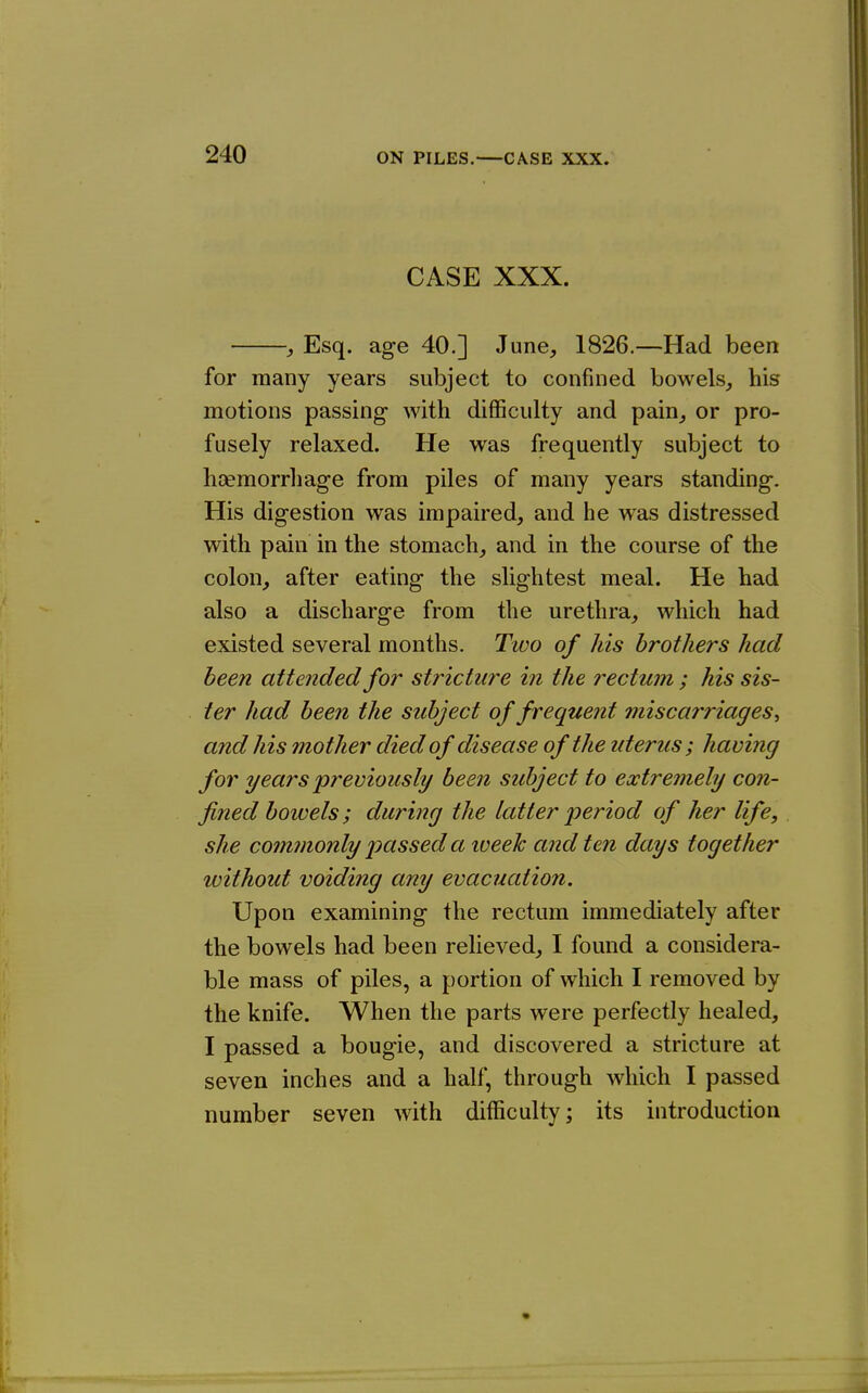 CASE XXX. , Esq. age 40.] June^, 1826.—Had been for many years subject to confined bowels^ his motions passing with difficulty and pain^ or pro- fusely relaxed. He was frequently subject to hsemorrhage from piles of many years standing. His digestion was impaired, and he was distressed with pain in the stomach, and in the course of the colon, after eating the slightest meal. He had also a discharge from the urethra, which had existed several months. Two of his brothers had been attended for stricture in the rectum; his sis- ter had been the subject of frequent 7niscarriages., and his mother died of disease of the uterus; having for years previously been subject to extremely con- fined bowels; during the latter period of her life, she commonly passed a week and ten days together without voiding any evacuation. Upon examining the rectum immediately after the bowels had been relieved, I found a considera- ble mass of piles, a portion of which I removed by the knife. When the parts were perfectly healed, I passed a bougie, and discovered a stricture at seven inches and a half, through which I passed number seven with difficulty; its introduction