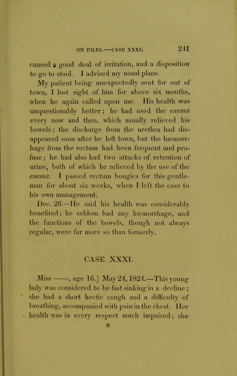 caused sl good deal of irritation^ and a disposition to go to stool. I advised my usual plans. My patient being unexpectedly sent for out of town, I lost sight of him for above six months, when he again called upon me. His health was unquestionably better; he had used the enema every now and then, which usually relieved his= bowels; the discharge from the urethra had dis- appeared soon after he left town, but the haemorr- hage from the rectum had been frequent and pro- fuse ; he had also had two attacks of retention of urine, both of which he relieved by the use of the enema. I passed rectum bougies for this g-entle- man for about six weeks, when I left the case to his own management. Dec. 26.—He said his health was considerably benefited; he seldom had any haemorrhage, and the functions of the bowels, though not always regular, were far more so than formerly. CASE XXXI. Miss , age 16.] May 24,1824.—This young lady was considered to be fast sinking in a decHne; she had a short hectic cough and a difficulty of breathing, accompanied with pain in the chest. Her • health was in every respect much impaired; she R