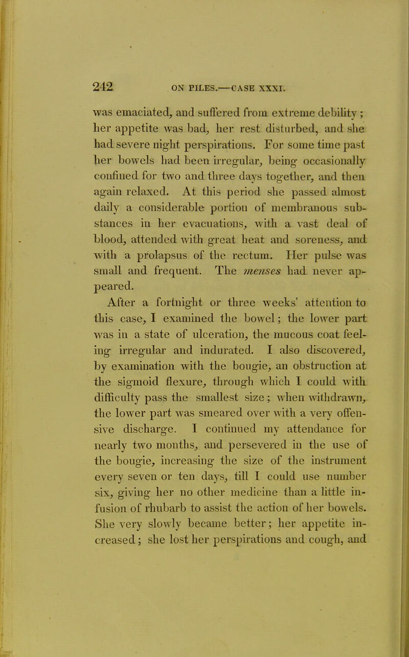 was emaciated, and suffered from extreme debility ; her appetite was bad^ her rest disturbed, and she had severe night perspirations. For some time past her bowels had been irregular, being occasionally confined for two and three days together, and then again relaxed. At this period she passed almost daily a considerable portion of membranous sub- stances in her evacuations, with a vast deal of blood, attended with great heat and soreness, and with a prolapsus of the rectum. Her pulse was small and frequent. The menses had never ap- peared. After a fortnight or three weeks' attention to this case, I examined the bowel; the lower part was in a state of ulceration, the mucous coat feel- ing irregular and indurated. I also discovered, by examination with the bougie, an obstruction at the sigmoid flexure, through which I could with difficulty pass the smallest size; when withdrawn, the lower part was smeared over with a vei'y offen- sive discharge. I continued my attendance for nearly two months, and persevered in the use of the bougie, increasing the size of the instrument every seven or ten days, till I could use number six, giving her no other medicine than a little in- fusion of rhubarb to assist the action of her bowels. She very slowly became better; her appetite in- creased ; she lost her perspirations and cough, and