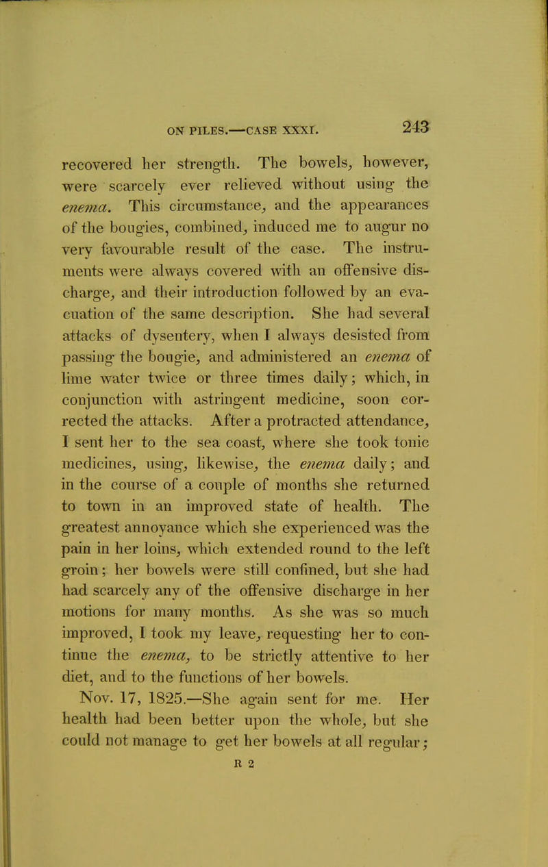 recovered her strength. The bowels, however, were scarcely ever relieved without using the enema. This circumstance, and the appearances of the bougies, combined, induced me to augur no very favourable result of the case. The instru- ments were always covered with an offensive dis- charge, and their introduction followed by an eva- cuation of the same description. She had several attacks of dysentery, when I always desisted from passing the bougie, and administered an enema of lime water twice or three times daily; which, in conjunction with astringent medicine, soon cor- rected the attacks. After a protracted attendance, I sent her to the sea coast, where she took tonic medicines, using, likewise, the enema daily; and in the course of a couple of months she returned to town in an improved state of health. The greatest annoyance which she experienced was the pain in her loins, which extended round to the left groin; her bowels were still confined, but she had had scarcely any of the offensive discharge in her motions for many months. As she was so much improved, I took my leave, requesting her to con- tinue the enema, to be strictly attentive to her diet, and to the functions of her bowels. Nov. 17, 1825.—She again sent for me. Her health had been better upon the whole, but she could not manage to get her bowels at all regular; R 2