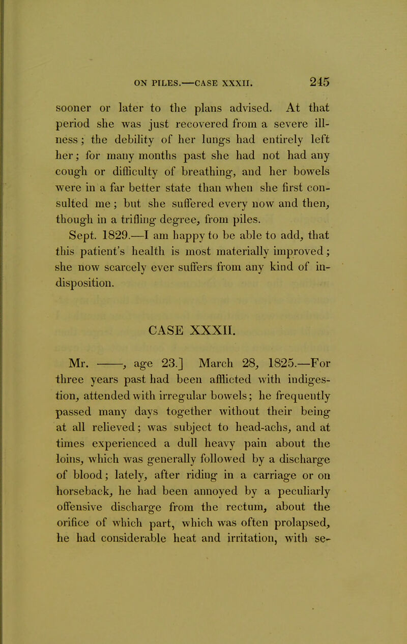 sooner or later to the plans advised. At that period she was just recovered from a severe ill- ness ; the debility of her lungs had entirely left her; for many months past she had not had any cough or difficulty of breathing, and her bowels were in a far better state than when she first con- sulted me; but she suffered every now and then, though in a trifling degree, from piles. Sept. 1829.—I am happy to be able to add, that this patient's health is most materially improved; she now scarcely ever suffers from any kind of in- disposition. CASE XXXII. Mr. , age 23.] March 28, 1825.—For three years past had been afflicted with indiges- tion, attended with irregular bowels; he frequently passed many days together without their being at all relieved; was subject to head-achs, and at times experienced a dull heavy pain about the loins, which was generally followed by a discharge of blood; lately, after riding in a carriage or on horseback, he had been annoyed by a peculiarly offensive discharge from the rectum, about the orifice of which part, which was often prolapsed, he had considerable heat and irritation, with se-