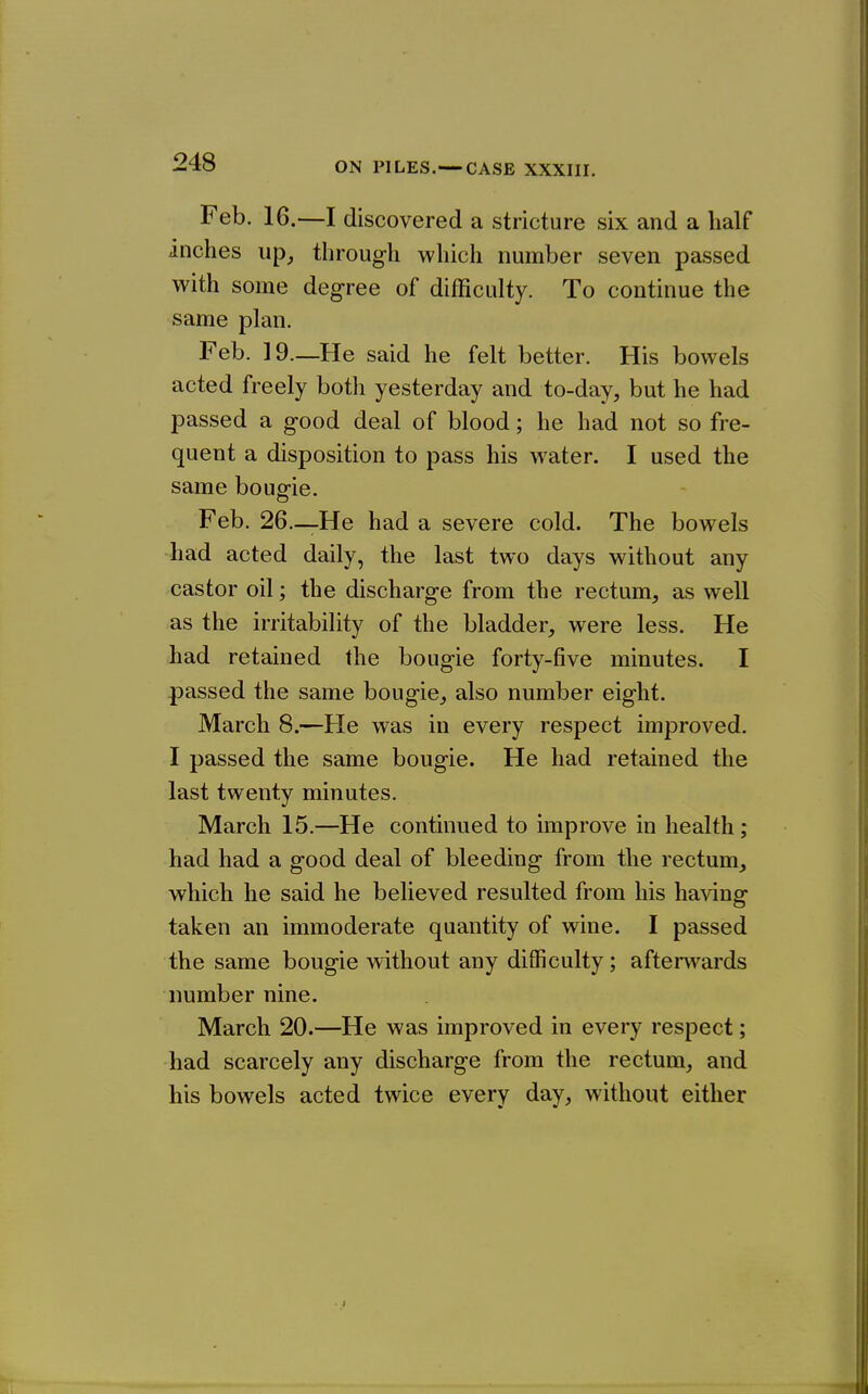Feb. 16.—I discovered a stricture six and a half inches up^ through which number seven passed with some degree of difficulty. To continue the same plan. Feb. 19.—He said he felt better. His bowels acted freely both yesterday and to-day, but he had passed a good deal of blood; he had not so fre- quent a disposition to pass his water. I used the same bougie. Feb. 26—-He had a severe cold. The bowels ■had acted daily, the last two days without any castor oil; the discharge from the rectum, as well as the irritability of the bladder, were less. He had retained the bougie forty-five minutes. I passed the same bougie, also number eight. March 8.—He was in every respect improved. I passed the same bougie. He had retained the last twenty minutes. March 15.—He continued to improve in health; had had a good deal of bleeding from the rectum, which he said he believed resulted from his having taken an immoderate quantity of wine. I passed the same bougie without any difficulty; aftenvards number nine. March 20.—He was improved in every respect; had scarcely any discharge from the rectum, and his bowels acted twice every day, without either