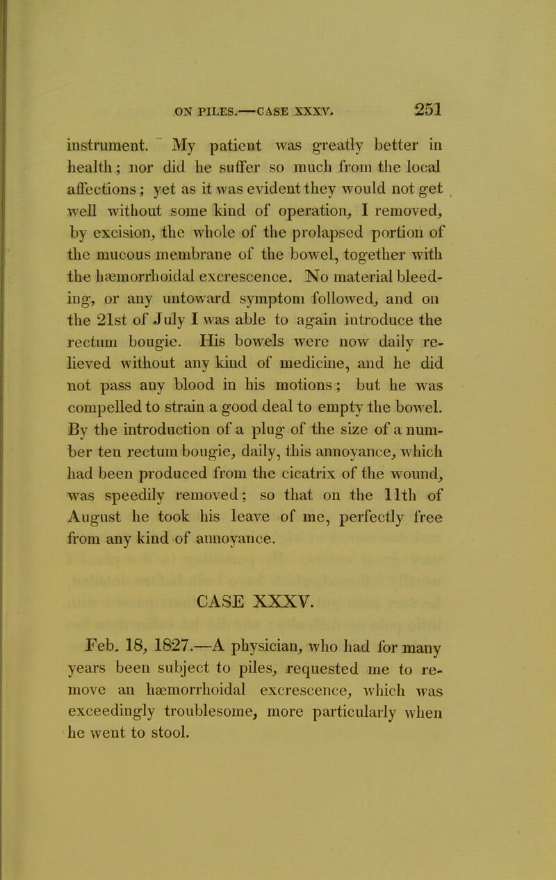 instrument. My patient was greatly better in health; nor did he suffer so much from the local affections; yet as it was evident they would not get , well without some kind of operation^ I removed, by excision,, the whole of the prolapsed portion of the mucous membrane of the bowel, tog-ether with the hccmorrhoidal excrescence. No material bleed- ing-, or any untoward symptom followed, and on the 21st of July I was able to again introduce the rectum bougie. His bowels were now daily re- lieved without any kind of medicine, and he did not pass any blood in his motions; but he was compelled to strain a good deal to empty the bowel. By the introduction of a plug of the size of a num- ber ten rectum bougie, daily, this annoyance, which had been produced from the cicatrix of the wound, was speedily removed; so that on the 11th of August he took his leave of me, perfectly free from any kind of annoyance. CASE XXXV. Feb. 18, 1827.—A physician, who had for miany years been subject to piles, requested me to re- move an haemorrhoidal excrescence, which was exceedingly troublesome, more particularly when he went to stool.
