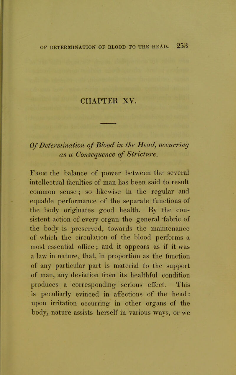 CHAPTER XV. Of Determination of Blood in the Head, occurring as a Consequence of Stricture. From the balance of power between the several intellectual faculties of man has been said to result common sense; so likewise in the regular and equable performance of the separate functions of the body originates good health. By the con- sistent action of every organ the general -fabric of the body is preserved^ towards the maintenance of which the circulation of the blood performs a most essential office; and it appears as if it was a law in nature, that^ in proportion as the function of any particular part is material to the support of man^ any deviation from its healthful condition produces a corresponding serious effect. This is peculiarly evinced in affections of the head: upon irritation occurring in other organs of the body, nature assists herself in various ways, or we