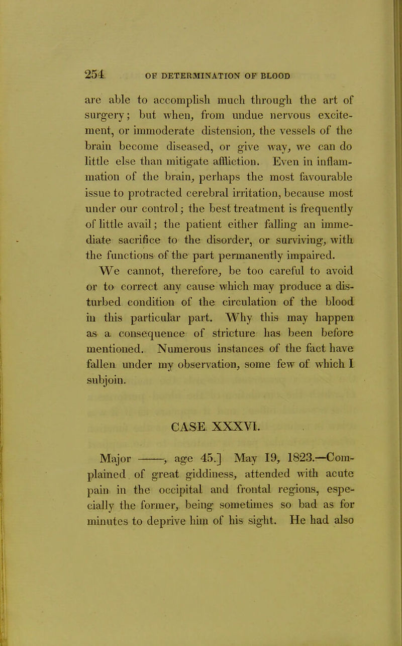 are able to accomplish much through the art of surg-ery; but when^ from undue nervous excite- ment, or immoderate distension^ the vessels of the brain become diseased, or give w&y, we can do little else than mitigate affliction. Even in inflam- mation of the brain_, perhaps the most favourable issue to protracted cerebral irritation, because most under our control; the best treatment is frequently of little avail; the patient either falling an imme- diate sacrifice to the disorder, or surviving, with the functions of the part permanently impaired. We cannot, therefore^ be too careful to avoid or to correct any cause which may produce a dis- turbed condition of the circulation of the blood iu this particular part. Why this may happen as a consequence of stricture has been before mentioned. Numerous instances of the fact have fallen under my observation, some few of whicli I subjoin. CASE. XXXVI:. Major , age 45.] May 19, 1823.—Com- plained of great giddiness, attended with acute pain in the occipital and frontal regions, espe- cially the former, being sometimes so bad as for minutes to deprive him of his sight. He had also