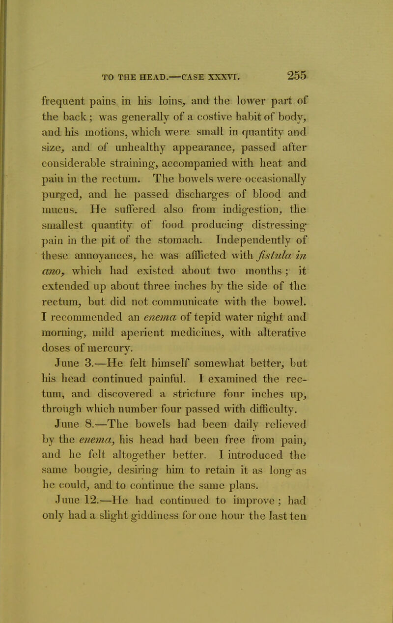 frequent pains in his loins, and the lower part of the back; was g-enerally of a costive habit of body, and his motions, which were small in quantity and size, and of unhealthy appearance, passed after considerable straining-, accompanied with heat and pain in the rectum. The bowels were occasionally purged, and he passed discharges of blood and mucus. He suffered also from indigestion, the smallest quantity of food producing distressing pain in the pit of the stomach. Independently of these annoyances, he was afflicted \vith fistula in anOy which had existed about two months; it extended up about three inches by the side of the rectum, but did not communicate with the bowel. I recommended an enema of tepid water night and morning, mild aperient medicines, with alterative doses of mercury. June 3.—He felt himself somewhat better, but his head continued painful. I examined the rec- tum, and discovered a stricture four inches up, through which number four passed with difficulty. June 8.—The bowels had been daily relieved by the enema, his head had been free from pain, and he felt altogether better. I introduced the same bougie, desiring liim to retain it as long as he could, and to continue the same plans. June 12.—He had continued to improve ; had only had a slight giddiness for one hour the last ten