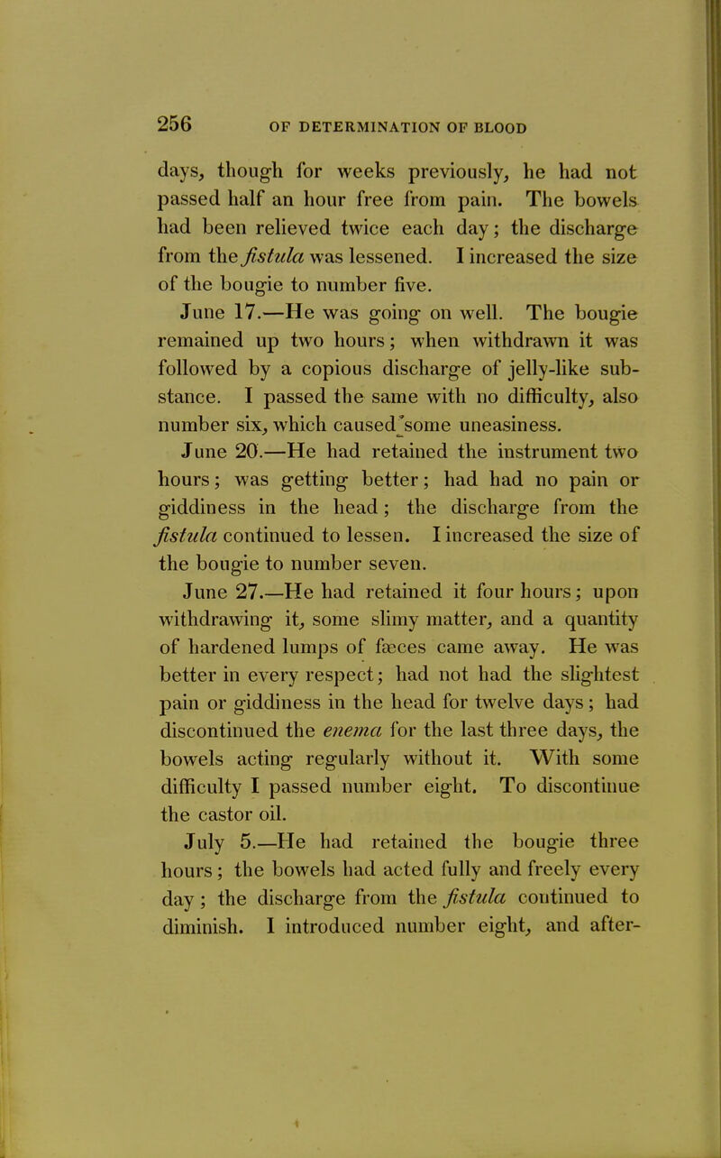 days, though for weeks previously, he had not passed half an hour free from pain. The bowels^ had been relieved twice each day; the discharge from the fistula was lessened. I increased the size of the bougie to number five. June 17.—He was going on well. The bougie remained up two hours; when withdrawn it was followed by a copious discharge of jelly-like sub- stance. I passed the same with no difficulty, also number six, which caused^some uneasiness. June 20.—He had retained the instrument two hours; was getting better; had had no pain or giddiness in the head; the discharge from the fistula continued to lessen. I increased the size of the bougie to number seven. June 27.—He had retained it four hours; upon withdrawing it, some slimy matter, and a quantity of hardened lumps of faeces came away. He was better in every respect; had not had the slightest pain or giddiness in the head for twelve days; had discontinued the enema for the last three days, the bowels acting regularly without it. With some difficulty I passed number eight. To discontinue the castor oil. July 5.—He had retained the bougie three hours; the bowels had acted fully and freely every day; the discharge from the fistula continued to diminish. 1 introduced number eight, and after-