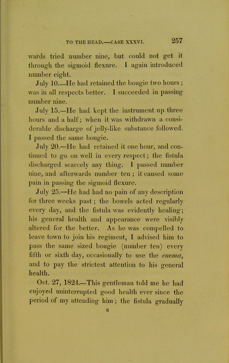 TO THE HEAD. —CASE XXXVI. wards tried number nine, but could not get it through the sigmoid flexure. I again introduced number eight. July 10 He had retained the bougie two hours ; was in all respects better. I succeeded in passing number nine. July 15.—He had kept the instrument up three hours and a half; when it was withdrawn a consi- derable discharge of jelly-like substance followed. I passed the same bougie. July 20.—He had retained it one hour, and con- tinued to go on well in every respect; the fistula discharged scarcely any thing. I passed number nine, and afterwards number ten ; it caused some pain in passing the sigmoid flexure. July 25.—^He had had no pain of any description for three weeks past; the bowels acted regularly every day, and the fistula was evidently healing; his general health and appearance were visibly altered for the better. As he was compelled to leave town to join his regiment, I advised him to pass the same sized bougie (number ten) every fifth or sixth day, occasionally to use the enema, and to pay the strictest attention to his general health. Oct. 27, 1824.—This gentleman told me he had enjoyed uninterrupted good health ever since the period of my attending him; the fistula gradually s