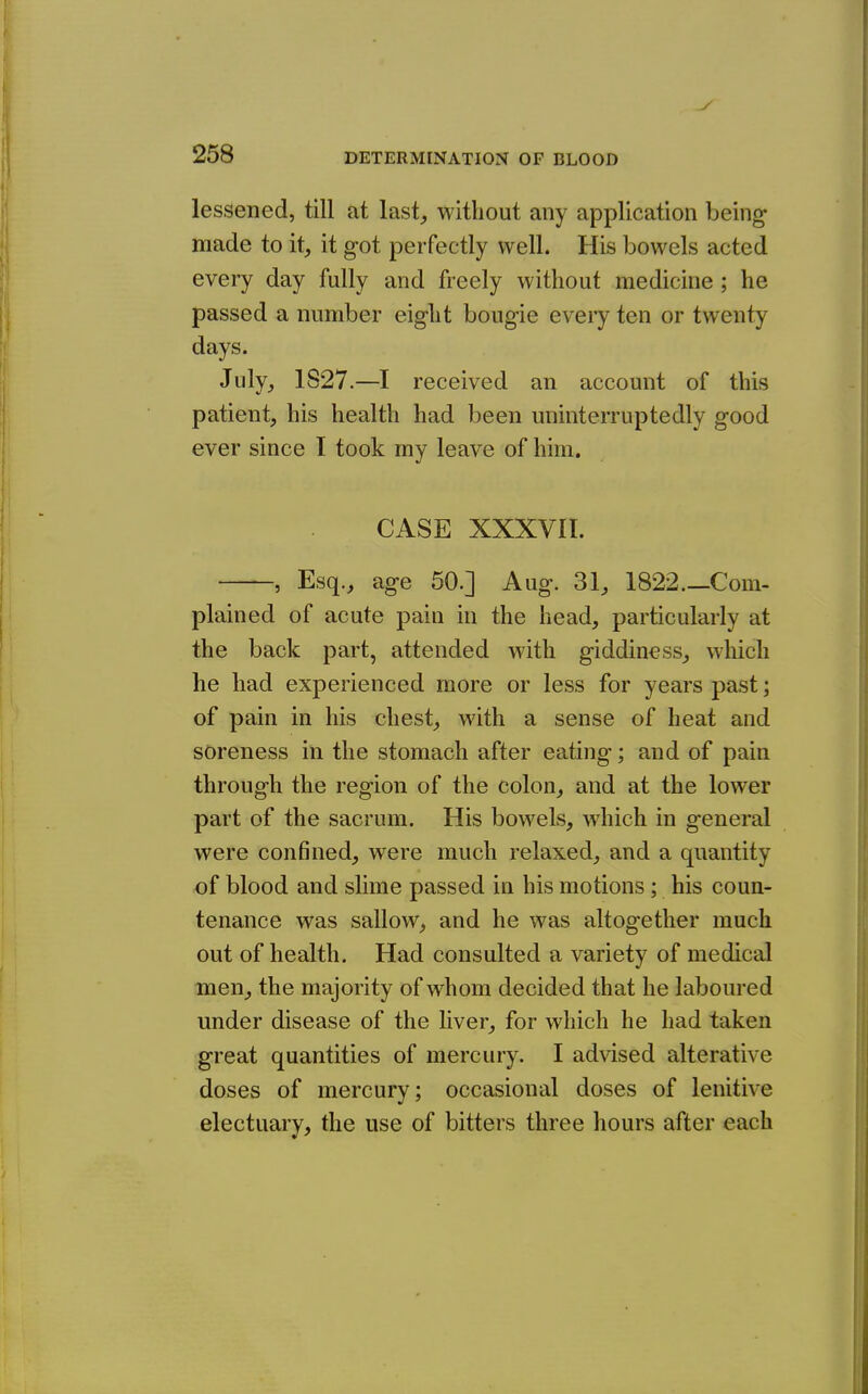 lessened, till at last, without any application being made to it, it got perfectly well. His bowels acted every day fully and freely without medicine ; he passed a number eight bougie every ten or twenty days. July, 1S27.—I received an account of this patient, his health had been uninterruptedly good ever since I took my leave of him. CASE XXXVII. —Esq., age 50.] Aug. 31, 1822.—Com- plained of acute pain in the head, particularly at the back part, attended with giddiness, which he had experienced more or less for years past; of pain in his chest, with a sense of heat and soreness in the stomach after eating; and of pain through the region of the colon, and at the lower part of the sacrum. His bowels, which in general were confined, were much relaxed, and a quantity of blood and slime passed in his motions; his coun- tenance was sallow, and he was altogether much out of health. Had consulted a variety of medical men, the majority of whom decided that he laboured under disease of the liver, for which he had taken great quantities of mercury. I advised alterative doses of mercury; occasional doses of lenitive electuary, the use of bitters three hours after each