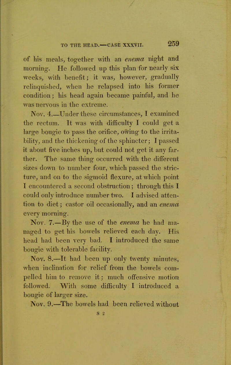 of his meals^ together with an enema night and morning. He followed up this plan for nearly six weeks^ with benefit; it was^ however^ gradually reHnquished, when he relapsed into his former condition; his head again became painful^ and he was nervous in the extreme. Nov. 4 Under these circumstances^ I examined the rectum. It was with difficulty I could get a large bougie to pass the orifice^ owing to the irrita- bility^ and the thickening of the sphincter; I passed it about five inches up, but could not get it any far- ther. The same thing occurred with the different sizes down to number four, which passed the stric- ture, and on to the sigmoid flexure, at which point I encountered a second obstruction; through this I could only introduce number two. I advised atten- tion to diet; castor oil occasionally, and an enema every morning. Nov. 7.—By the use of the enema he had ma- naged to get his bowels relieved each day. His head had been very bad. I introduced the same bougie \vith tolerable facility. Nov. 8.—It had been up only twenty minutes, when inclination for relief from the bowels com- pelled him to remove it; much offensive motion followed. With some difficulty I introduced a bougie of larger size. Nov. 9.—The bowels had been relieved without S 2