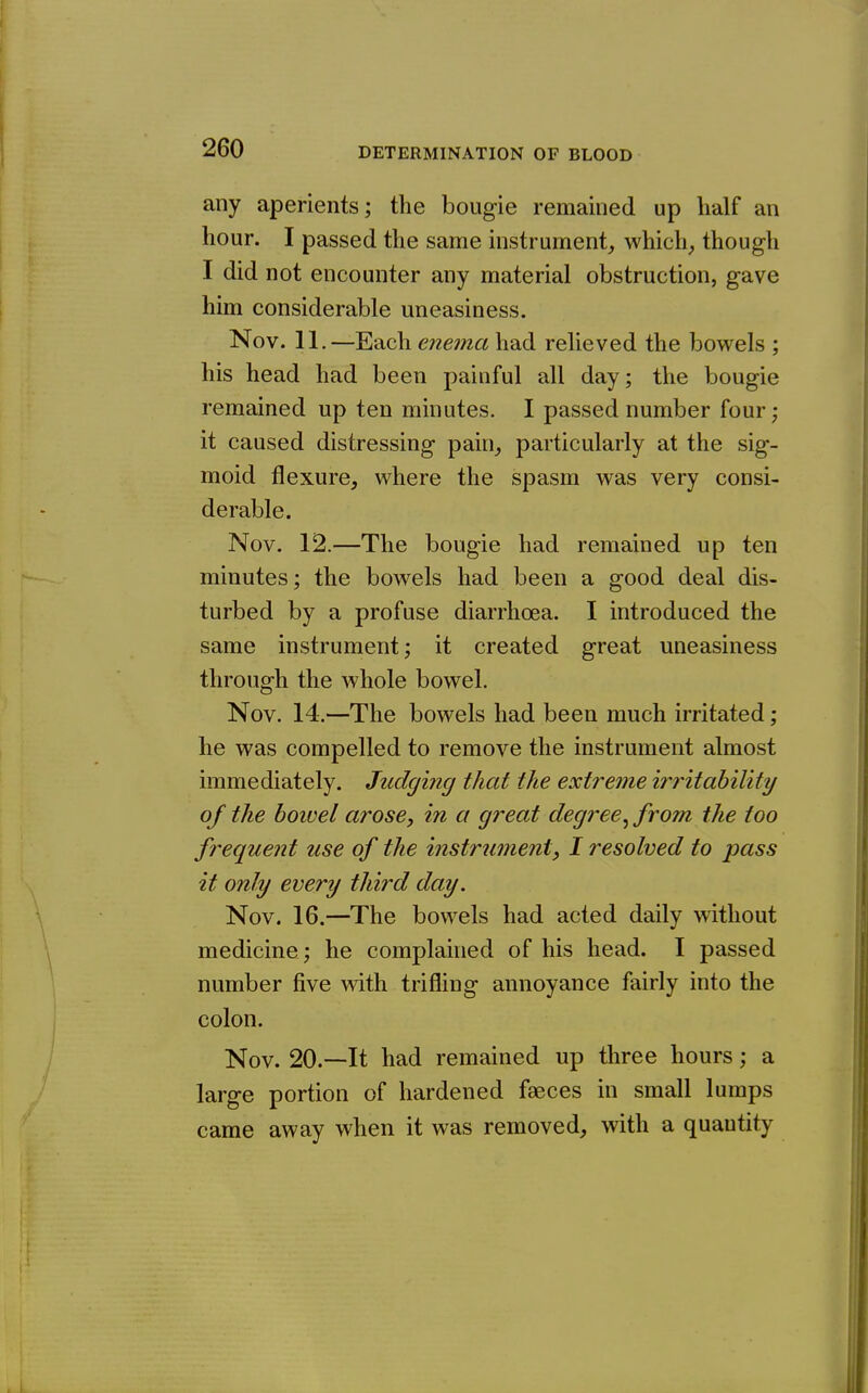 any aperients; the bougie remained up half an hour. I passed the same instrument^ which^ though I did not encounter any material obstruction, gave him considerable uneasiness. Nov. 11.—Each enema had relieved the bowels ; his head had been painful all day; the bougie remained up ten minutes. I passed number four; it caused distressing pain, particularly at the sig- moid flexure, where the spasm was very consi- derable. Nov. 12.—The bougie had remained up ten minutes; the bowels had been a good deal dis- turbed by a profuse diarrhoea. I introduced the same instrument; it created great uneasiness through the whole bowel. Nov. 14.—The bowels had been much irritated; he was compelled to remove the instrument almost immediately. Judging that the extreme irritability of the hoivel arose, in a great degree^ from the too frequent use of the instrument, I resolved to pass it only every third day. Nov. 16.—The bowels had acted daily without medicine; he complained of his head. I passed number five with trifling annoyance fairly into the colon. Nov. 20.—It had remained up three hours; a large portion of hardened faeces in small lumps came away when it was removed, with a quautity