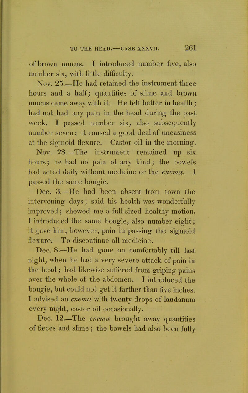 of brown mucus. I introduced number five^ also number six, with little difficulty. Nov. 25.—He had retained the instrument three hours and a half; quantities of slime and brown mucus came away with it. He felt better in health; had not had any pain in the head during the past week. I passed number six, also subsequently number seven; it caused a good deal of uneasiness at the sigmoid flexure. Castor oil in the morning. Nov. 28.—The instrument remained up six hours; he had no pain of any kind; the bowels had acted daily without medicnie or the enerna. I passed the same bougie. Dec. 3.—He had been absent from town the intervening days; said his health was wonderfully improved; shewed me a full-sized healthy motion. I introduced the same bougie, also number eight; it gave him, however, pain in passing the sigmoid flexure. To discontinue all medicine. Dec. 8.—He had gone on comfortably till last night, when he had a very severe attack of pain in the head; had likewise suffered from griping pains over the whole of the abdomen. I uitroduced the bougie, but could not get it farther than five inches. I advised an enema with twenty drops of laudanum every night, castor oil occasionally. Dec. 12—The enema brought away quantities of faeces and shme; the bowels had also been fully