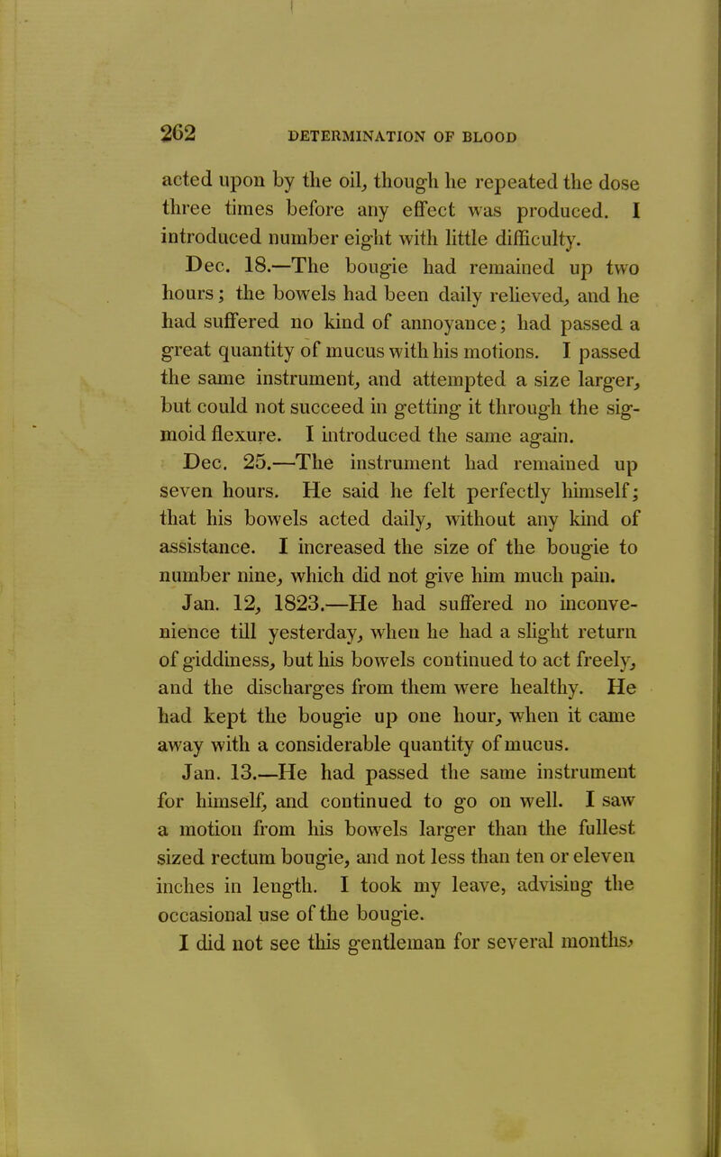 acted upon by the oil^ though he repeated the dose three times before any effect was produced. I introduced number eight with Uttle difficulty. Dec. 18.—The bougie had remained up two hours; the bowels had been daily reheved^, and he had suffered no kind of annoyance; had passed a great quantity of mucus with his motions. I passed the same instrument^ and attempted a size larger, but could not succeed in getting it through the sig- moid flexure. I introduced the same again. Dec. 25.—The instrument had remained up seven hours. He said he felt perfectly himself; that his bowels acted daily, without any kind of assistance. I increased the size of the bougie to number nine, which did not give him much pain. Jan. 12, 1823.—He had suffered no inconve- nience till yesterday, when he had a shght return of giddiness, but his bowels continued to act freely, and the discharges from them were healthy. He had kept the bougie up one hour, when it came away with a considerable quantity of mucus. Jan. 13.—He had passed the same instrument for himself, and continued to go on well. I saw a motion from his bowels larger than the fullest sized rectum bougie, and not less than ten or eleven inches in length. I took my leave, advising the occasional use of the bougie. I did not see this gentleman for several months^