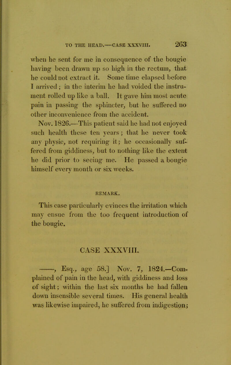 when he sent for me in consequence of the bougie having been drawn up so high in the rectum, that he could not extract it. Some time elapsed before I arrived; in the interim he had voided the instru- ment rolled up like a ball. It gave him most acute pain in passing the sphincter, but he suffered no other inconvenience from the accident. Nov. 1826.—This patient said he had not enjoyed such health these ten years; that he never took any physic, not requiring it; he occasionally suf- fered from giddiness, but to nothing like the extent he did prior to seeing me. He passed a bougie himself every month or six weeks. REMARK. This case particularly evinces the irritation which may ensue from the too frequent introduction of the bougie. CASE XXXVIII. , Esq., age 58.] Nov. 7, 1824.—Com- plained of pain in the head, with giddiness and loss of sight; within the last six months he had fallen down insensible several times. His general health was likewise impaired, he suffered from indigestion;