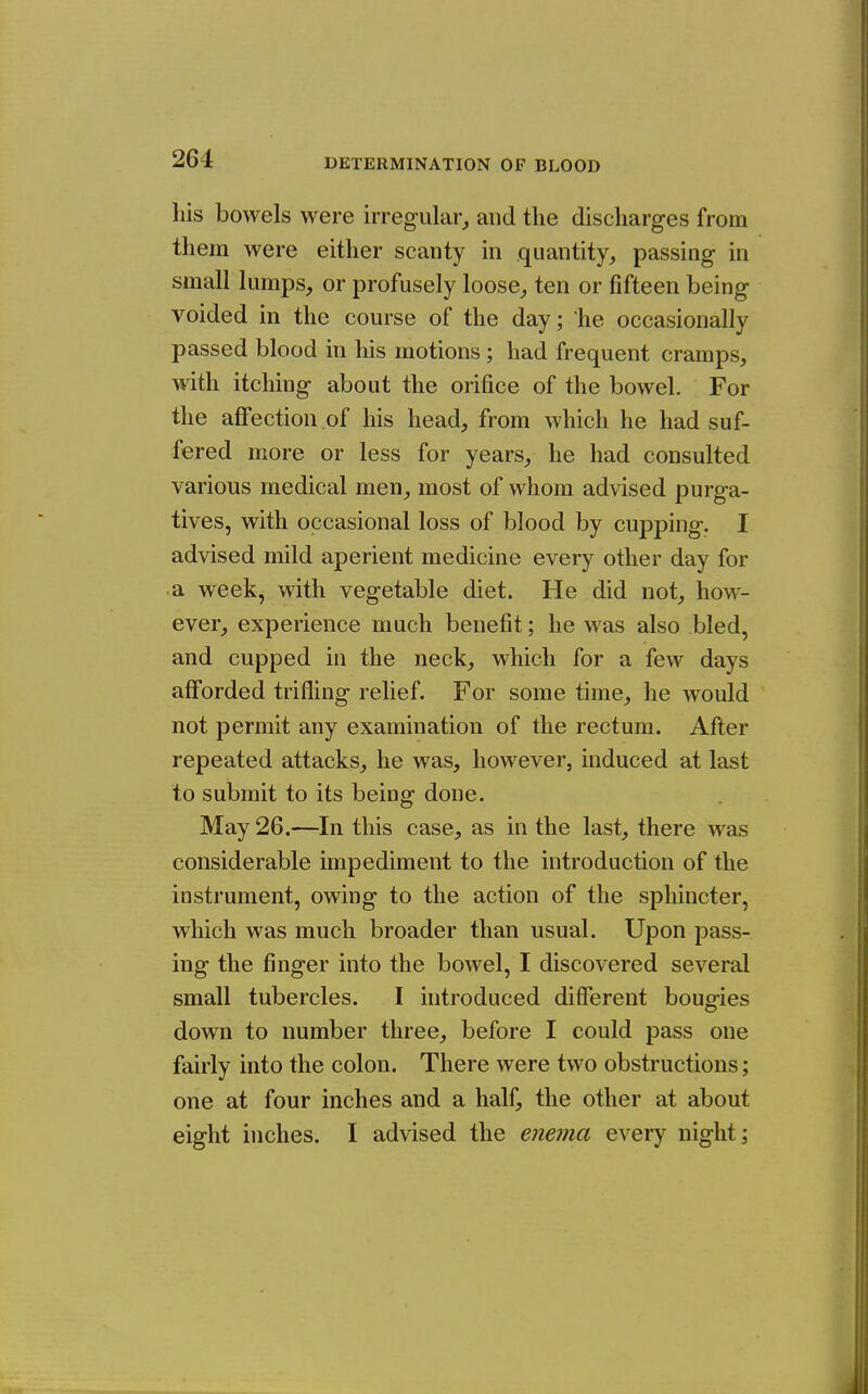 his bowels were irregular,, and the discharges from them were either scanty in quantity, passing in small lumps, or profusely loose, ten or fifteen being voided in the course of the day; lie occasionally passed blood in his motions; had frequent cramps, with itching about the orifice of the bowel. For the affection of his head, from which he had suf- fered more or less for years, he had consulted various medical men, most of whom advised purga- tives, with occasional loss of blood by cupping. I advised mild aperient medicine every other day for a week, with vegetable diet. He did not, how- ever, experience much benefit; he was also bled, and cupped in the neck, which for a few days afforded trifling relief. For some time, he would not permit any examination of the rectum. After repeated attacks, he was, however, induced at last to submit to its being done. May 26.—In this case, as in the last, there was considerable impediment to the introduction of the instrument, owing to the action of the sphincter, which was much broader than usual. Upon pass- ing the finger into the bowel, I discovered several small tubercles. I introduced different bougies down to number three, before I could pass one fairly into the colon. There were two obstructions; one at four inches and a half, the other at about eight inches. I advised the enema every night;