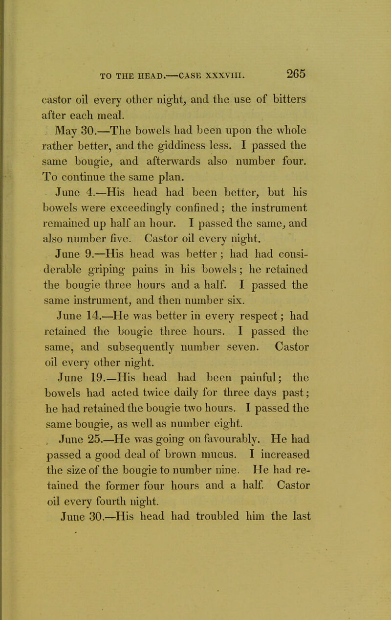 castor oil every other night,, and the use of bitters after each meal. May 30.—The bowels had been upon the whole rather better, and the giddiness less. I passed the same bougie^ and afterwards also number four. To continue the same plan. June 4.—His head had been better^ but his bowels were exceedingly confined; the instrument remained up half an hour. I passed the same^ and also number five. Castor oil every night. June 9.—His head was better; had had consi- derable griping pains in his bowels; he retained the bougie three hours and a half. I passed the same instrument, and then number six. June 14.—He was better in every respect; had retained the bougie three hours. I passed the same, and subsequently number seven. Castor oil every other night. June 19.—His head had been painful; the bowels had acted twice daily for three days past; he had retained the bougie two hours. I passed the same bougie, as well as number eight. June 25.—He was going on favourably. He had passed a good deal of brown mucus. I increased the size of the bougie to number nine. He had re- tained the former four hours and a half Castor oil every fourth night. June 30.—^His head had troubled him the last