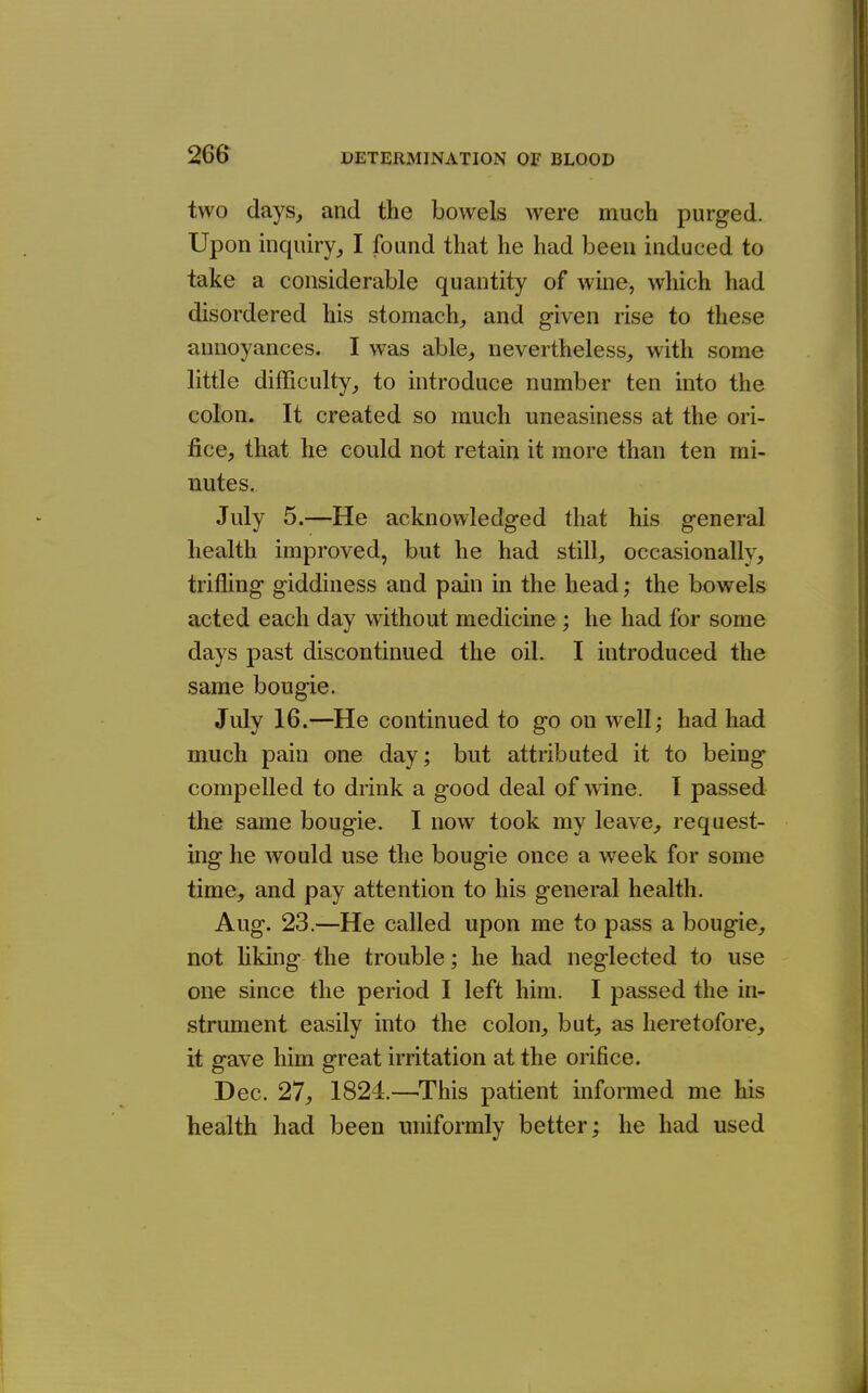 two days, and the bowels were much purged. Upon hiquny,, I found that he had been induced to take a considerable quantity of wine, which had disordered his stomach, and given rise to these annoyances. I was able, nevertheless, with some little difficulty, to introduce number ten into the colon. It created so much uneasiness at the ori- fice, that he could not retain it more than ten mi- nutes. July 5.—He acknowledged that his general health improved, but he had still, occasionally, trifling giddiness and pain in the head; the bowels acted each day without medicine ; he had for some days past discontinued the oil. I introduced the same bougie. July 16.—He continued to go on well; had had much pain one day; but attributed it to being compelled to drink a good deal of wine. 1 passed the same bougie. I now took my leave, request- ing he would use the bougie once a week for some time, and pay attention to his general health. Aug. 23.—He called upon me to pass a bougie, not liking the trouble; he had neglected to use one since the period I left him. I passed the in- strument easily into the colon, but, as heretofore, it gave him great irritation at the orifice. Dec. 27, 1824.—^This patient informed me his health had been uniformly better; he had used