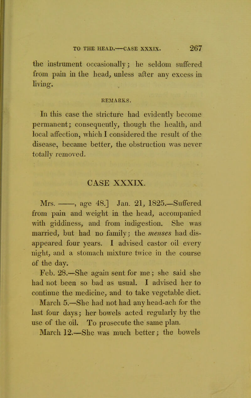 the instrument occasionally; he seldom suffered from pain in the head^ unless after any excess in living. REMARKS. In this case the stricture had evidently become permanent; consequently, though the health, and local affection, which I considered the result of the disease, became better, the obstruction was never totally removed. CASE XXXIX. Mrs. , age 48.] Jan. 21, 1825.—Suffered from pain and weight in the head, accompanied with giddiness, and from indigestion. She was married, but had no family; the menses had dis- appeared four years. I advised castor oil every night, and a stomach mixture twice in the course of the day. Feb. 28.—She again sent for me ; she said she had not been so bad as usual. I advised her to continue the medicine, and to take vegetable diet. March 5.—She had not had any head-ach for the last four days; her bowels acted regularly by the use of the oil. To prosecute the same plan. March 12.—She was much better; the bowels