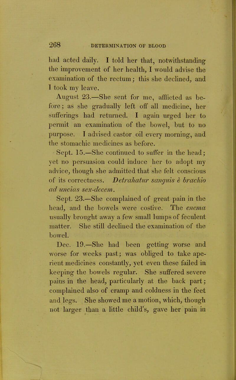 had acted daily. I told her that, notwithstanding the improvement of her health, I would advise the examination of the rectum; this she declined, and I took my leave. August 23.—She sent for me, afflicted as be- fore ; as she gradually left off all medicine, her sufferings had returned. I again urged her to permit an examination of the bowel, but to no purpose. I advised castor oil every morning, and the stomachic medicines as before. Sept. 15.—She continued to suffer in the head; yet no persuasion could induce her to adopt my advice, though she admitted that she felt conscious of its correctness. Detrahatur sanguis e brachio ad uncias sex-decern. Sept. 23.—She complained of great pain in the head, and the bowels were costive. The enema usually brought away a few small lumps of feculent matter. She still declined the examination of the bowel. Dec. 19.—She had been getting worse and worse for weeks past; was obliged to take ape- rient medicines constantly, yet even these failed in keeping the bowels regular. She suffered severe pains in the head, particularly at the back part; complained also of cramp and coldness in the feet and legs. She showed me a motion, which, though not larger than a little child's, gave her pain in