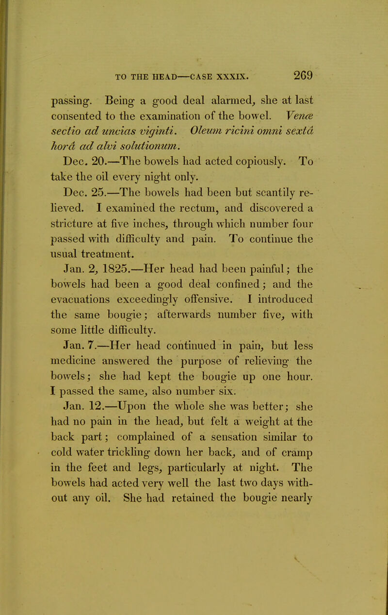 passing. Being a good deal alarmed^ she at last consented to the examination of the bowel. Vencs sectio ad uncias viginti. Oleum ricini omni sextd hord ad alvi solutionum. Dec. 20.—The bowels had acted copiously. To take the oil every night only. Dec. 25.—The bowels had been but scantily re- lieved. I examined the rectum, and discovered a stricture at five inches, through which number four passed with difficulty and pain. To continue the usual treatment. Jan. 2, 1825.—Her head had been painful; the bowels had been a good deal confined; and the evacuations exceedingly offensive. I introduced the same bougie; afterwards number five, with some little difficulty. Jan. 7.—Her head continued in pain, but less medicine answered the purpose of relieving the bowels; she had kept the bougie up one hour. I passed the same, also number six. Jan. 12.—Upon the whole she was better; she had no pain in the head, but felt a weight at the back part; complained of a sensation similar to cold water trickling down her back, and of cramp in the feet and legs, particularly at night. The bowels had acted very well the last two days with- out any oil. She had retained the bougie nearly