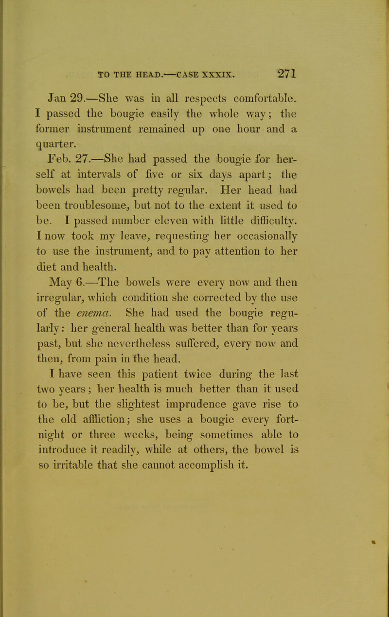 Jan 29.—She was in all respects comfortable. I passed the boiig-ie easily the whole way; the former instrument remained up one hour and a quarter. Feb. 27.—She had passed the bougie for her- self at intervals of five or six days apart; the bowels had been pretty regular. Her head had been troublesome, but not to the extent it used to be. I passed number eleven with little difficulty. I now took my leave,, requesting her occasionally to use the instrument, and to pay attention to her diet and health. May 6.—The bowels were every now and then irregular, which condition she corrected by the use of the enema. She had used the bougie regu- larly : her general health was better than for years past, but she nevertheless suffered, every now and then, from pain in the head. I have seen this patient twice during the last two years; her health is much better than it used to be, but the slightest imprudence gave rise to the old affliction; she uses a bougie every fort- night or three weeks, being sometimes able to introduce it readily, while at others, the bowel is so irritable that she cannot accomplish it.