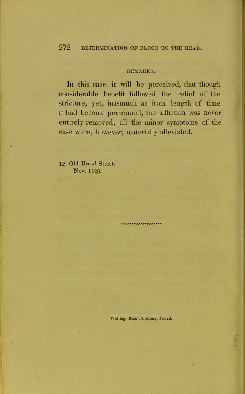 REMARKS. In this case, it will be perceived,, that though considerable benefit followed the relief of the stricture, yet^ inasmuch as from length of time it had become permanent, the affliction was never entirely removed, all the minor symptoms of the case were, however, materially alleviated. 12, Old Broad Street, Nov. 1829. VVbitiDg, Beaufort House, Strand.